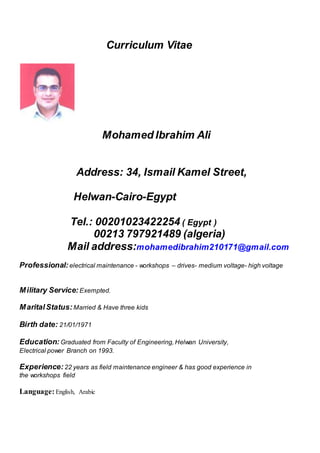 Curriculum Vitae
Mohamed Ibrahim Ali
Address: 34, Ismail Kamel Street,
Helwan-Cairo-Egypt
Tel.: 00201023422254 ( Egypt )
00213 797921489 (algeria)
Mail address:mohamedibrahim210171@gmail.com
Professional: electrical maintenance - workshops – drives- medium voltage- high voltage
Military Service: Exempted.
MaritalStatus: Married & Have three kids
Birth date: 21/01/1971
Education: Graduated from Faculty of Engineering, Helwan University,
Electrical power Branch on 1993.
Experience: 22 years as field maintenance engineer & has good experience in
the workshops field
Language: English, Arabic
 