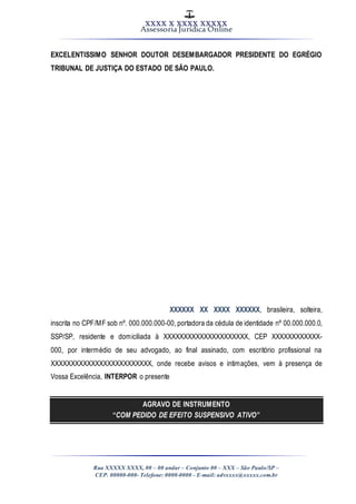 XXXX X XXXX XXXXX
Assessoria Jurídica Online
Rua XXXXX XXXX, 00 – 00 andar – Conjunto 00 – XXX – São Paulo/SP –
CEP. 00000-000- Telefone: 0000-0000 - E-mail: advxxxx@xxxxx.com.br
EXCELENTISSIMO SENHOR DOUTOR DESEMBARGADOR PRESIDENTE DO EGRÉGIO
TRIBUNAL DE JUSTIÇA DO ESTADO DE SÃO PAULO.
XXXXXX XX XXXX XXXXXX, brasileira, solteira,
inscrita no CPF/MF sob nº. 000.000.000-00, portadora da cédula de identidade nº 00.000.000.0,
SSP/SP, residente e domiciliada à XXXXXXXXXXXXXXXXXXXXX, CEP XXXXXXXXXXXX-
000, por intermédio de seu advogado, ao final assinado, com escritório profissional na
XXXXXXXXXXXXXXXXXXXXXXXXX, onde recebe avisos e intimações, vem à presença de
Vossa Excelência, INTERPOR o presente
AGRAVO DE INSTRUMENTO
“COM PEDIDO DE EFEITO SUSPENSIVO ATIVO”
 