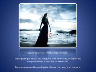 Quem observa o  vento, nunca semeará. Mas aquele que estuda seu coração e olha para o Alto, esse possuirá campos imensos e nada lhe será recusado. Deus ama ao que dá com alegria e oferece com alegria ao que ama.