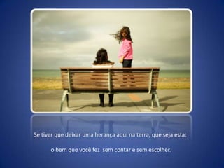 Se tiver que deixar uma herança aqui na terra, que seja esta:o bem que você fez  sem contar e sem escolher.