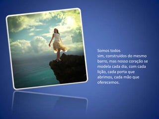 Somos todos sim, construídos do mesmo barro, mas nosso coração se modela cada dia, com cada lição, cada porta que abrimos, cada mão que oferecemos.   