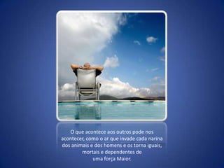 O que acontece aos outros pode nos acontecer, como o ar que invade cada narina dos animais e dos homens e os torna iguais, mortais e dependentes de uma força Maior.