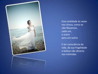 Essa realidade às vezes nos choca, como se não fôssemos, cada um, o outro para um outro. E ter consciência da vida, da sua fragilidade e beleza não deveria nos intimidar.