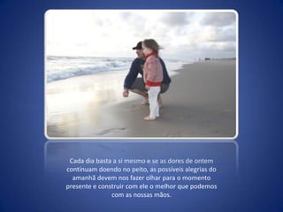 Cada dia basta a si mesmo e se as dores de ontem continuam doendo no peito, as possíveis alegrias do amanhã devem nos fazer olhar para o momento presente e construir com ele o melhor que podemos com as nossas mãos.