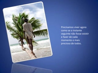 Precisamos viver agora como se o instante seguinte não fosse existir e fazer de cada momento o mais precioso de todos. 
