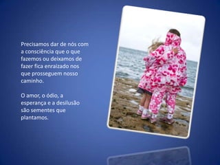 Precisamos dar de nós com a consciência que o que fazemos ou deixamos de fazer fica enraizado nos que prosseguem nosso caminho. O amor, o ódio, a esperança e a desilusão são sementes que plantamos.