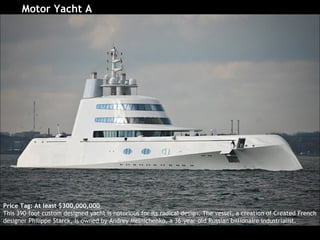 [object Object],Price Tag: At least $300,000,000 This 390-foot custom designed yacht is notorious for its radical design. The vessel, a creation of Created French designer Philippe Starck, is owned by Andrey Melnichenko, a 36-year-old Russian billionaire industrialist.  