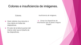 Colores e insuficiencia de imágenes.
Colores.
 Usan colores muy oscuros o
muy claros en todas las
diapositivas.
 El color de la letra la ponen del
mismo color que el diseño de
las diapositivas.
insuficiencia de imágenes.
 Llenan las diapositivas de
información que no ponen ninguna
imagen.
 