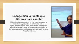 Escoge bien la fuente que
utilizarás para escribir
El tipo de letra que ocuparás es muy importante para la
presentación, ya que debes confirmar si ésta es
legible desde cualquier punto del auditorio. Debes poner
atención al tamaño y estilo de la fuente, en la mayoría de
los casos las mejores opciones siempre son Arial, Verdana
o Times New Roman.
 