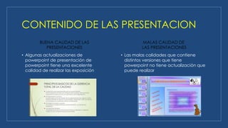CONTENIDO DE LAS PRESENTACION
BUENA CALIDAD DE LAS
PRESENTACIONES
• Algunas actualizaciones de
powerpoint de presentación de
powerpoint tiene una excelente
calidad de realizar las exposición
MALAS CALIDAD DE
LAS PRESENTACIONES
• Las malas calidades que contiene
distintos versiones que tiene
powerpoint no tiene actualización que
puede realizar
 