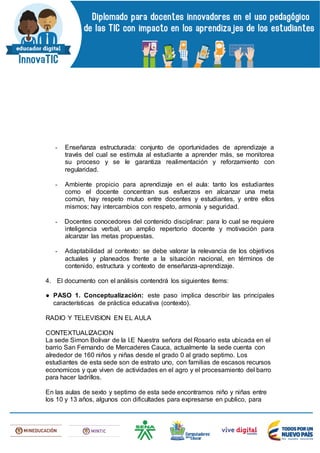 - Enseñanza estructurada: conjunto de oportunidades de aprendizaje a
través del cual se estimula al estudiante a aprender más, se monitorea
su proceso y se le garantiza realimentación y reforzamiento con
regularidad.
- Ambiente propicio para aprendizaje en el aula: tanto los estudiantes
como el docente concentran sus esfuerzos en alcanzar una meta
común, hay respeto mutuo entre docentes y estudiantes, y entre ellos
mismos; hay intercambios con respeto, armonía y seguridad.
- Docentes conocedores del contenido disciplinar: para lo cual se requiere
inteligencia verbal, un amplio repertorio docente y motivación para
alcanzar las metas propuestas.
- Adaptabilidad al contexto: se debe valorar la relevancia de los objetivos
actuales y planeados frente a la situación nacional, en términos de
contenido, estructura y contexto de enseñanza-aprendizaje.
4. El documento con el análisis contendrá los siguientes ítems:
● PASO 1. Conceptualización: este paso implica describir las principales
características de práctica educativa (contexto).
RADIO Y TELEVISION EN EL AULA
CONTEXTUALIZACION
La sede Simon Bolivar de la I.E Nuestra señora del Rosario esta ubicada en el
barrio San Fernando de Mercaderes Cauca, actualmente la sede cuenta con
alrededor de 160 niños y niñas desde el grado 0 al grado septimo. Los
estudiantes de esta sede son de estrato uno, con familias de escasos recursos
economicos y que viven de actividades en el agro y el procesamiento del barro
para hacer ladrillos.
En las aulas de sexto y septimo de esta sede encontramos niño y niñas entre
los 10 y 13 años, algunos con dificultades para expresarse en publico, para
 