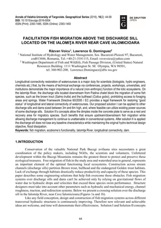 44
Annals of Valahia University of Targoviste. Geographical Series (2016), 16(2): 44-58
DOI: 10.1515/avutgs-2016-0004
ISSN (Print): 2393-1485, ISSN (Online): 2393-1493
FACILITATION FISH MIGRATION ABOVE THE DISCHARGE SILL
LOCATED ON THE IALOMIŢA RIVER NEAR CAVE IALOMICIOARA
Răzvan Voicu1
, Lawrence G. Dominguez2
1
National Institute of Hydrology and Water Management, Sos. Bucuresti-Ploiesti 97, Bucuresti,
cod013686, Romania, Tel.:+40-21-3181115, Email: rzvnvoicu@yahoo.com
2
Washington Department of Fish and Wildlife, Fish Passage Division, (United States) Natural
Resources Building 1111 Washington St. SE Olympia, WA 98501,
tel: 360-902-200, Lawrence.Dominguez@dfw.wa.gov
Abstract
Longitudinal connectivity restoration of watercourses is a major duty for scientists (biologists, hydro engineers,
chemists etc.) that, by the means of technical exchange via conferences, projects, workshops, universities, and
institutions demonstrate the major importance of a natural (non-anthropic) function of the lotic ecosystems. On
the Ialomiţa River, the discharge sills located downstream from Padina chalet block the migration of some fish
species, such as the brown trout (Salmo trutta) and the bullhead (Cottus gobio), prohibiting access to foraging
areas and springs. Water Framework Directive 60/2000 / EC provides a legal framework for restoring “good
status” of longitudinal and lateral connectivity of watercourses. Our proposed solution I can be applied to other
discharge sills and dams sized between 3m and 6m high, and, where feasible can utilize existing power sources
of some discharge sills. Solution II’s concepts allow the dimples inside the concrete plate to serve as a rest and
recovery area for migratory species. Such benefits that ensure upstream/downstream fish migration while
allowing discharge management to continue is unattainable in conventional systems. After solution II is applied
the discharge sill does not lose any baseline characteristics while maintaining the original hydro-technical design
objective, flood dissipation.
Keywords: fish migration, ecobiome’s functionality, Ialomiţa River, longitudinal connectivity, dam.
1.INTRODUCTION
Conservation of the valuable National Park Bucegi avifauna sites necessitates a great
coordination of the policy makers, including NGOs, the scientists and volunteers. Unfettered
development within the Bucegi Mountains remains the greatest threat to protect and preserve these
ecological treasures. Free migration of fish in the study area and watershed area in general, represents
an important element of the optimal functioning local ecosystems. Construction across stream
channels (discharge sills) partition Brown trout, bullhead and the endangered Golden trout habitats.
Lack of exchange through habitats drastically reduce productivity and capacity of these species. This
paper describes some engineering solutions that help fish overcome these obstacles. Fish migration
systems over discharge sills and dams can't be achieved only by relying on gravitational flows of
water due to hydraulic drops and velocities that exceed these species swim performance. Structure
designers must take into account other parameters such as hydraulic and mechanical energy, channel
roughness, traction, and redirection systems. Below we present a crossing solution over the discharge
sill in the Ialomiţa River, near Cave Ialomicioara.(Figures 1a and 1b).
Like any field conception, design and construction of fish migration systems across different
transversal hydraulic structures is continuously improving. Therefore new relevant and achievable
ideas are welcome, and time will demonstrate their effectiveness. Solution I and Solution II concepts
 