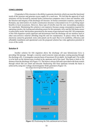 53
CONCLUSIONS
A byproduct of this structure is the ability to generate electricity which can meet the functional
needs of the structure and generate excess supply for a rural area. We feel that the approval of such
structures will be favored by national hydro construction companies since it does not interfere with
the function and integrity of the discharge sill structure. In former communist countries, especially in
Romania, any intervention of a hydro construction structure is discounted even if it can bring major
benefits to local ecosystems. However, these type of retrofits meet the new stewardships mandates
for watersheds. Maintaining this solution is not expensive because energy consumption required for
operating winches, the locking and unlocking sensor for the automatic valve and the fish fauna sensor
is achieved byonsite hub dynamo generation by the means of gravitational water fall. All components
of this fish migration system upstream and downstream from the discharge sill are stainless steel or
other non-corrosive material affording long-life and low maintenance. In places where the hydro
electricity cannot be generated, some solar panels can be used. Due to its scalability, efficiency and
affordable installation and operational costs the proposed solution has wide application potential in
rivers of the world.
Solution II
Another solution for fish migration above the discharge sill near Ialomicioara Cave is
providing fish passage through a concrete canal (concrete ramp and glass coating passing through
the discharge sill). A rectangular concrete basin of maximum 20 cm depth, 3m length and 1.5m width
is to be built on the Ialomicioara riverbed at the upstream end of the canal. This basin is built at 5m
distance from the discharge sill (Figure 13). The basin is always full and is provided with front crenels
through which fish can climb and descend. Redirecting fish from upstream towards the basin is
achieved by using low-voltage electromagnetic fields generators (Figure 13).
Figure 13. Positioning the fish catchment/arrival basin
low-voltage electromagnetic fields generators
concrete
basin
river
stone
crenel
discharge sill
left
riverbank
right
riverbank
Ialomița River
 