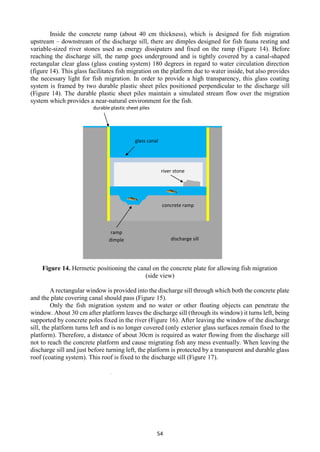 54
Inside the concrete ramp (about 40 cm thickness), which is designed for fish migration
upstream – downstream of the discharge sill, there are dimples designed for fish fauna resting and
variable-sized river stones used as energy dissipaters and fixed on the ramp (Figure 14). Before
reaching the discharge sill, the ramp goes underground and is tightly covered by a canal-shaped
rectangular clear glass (glass coating system) 180 degrees in regard to water circulation direction
(figure 14). This glass facilitates fish migration on the platform due to water inside, but also provides
the necessary light for fish migration. In order to provide a high transparency, this glass coating
system is framed by two durable plastic sheet piles positioned perpendicular to the discharge sill
(Figure 14). The durable plastic sheet piles maintain a simulated stream flow over the migration
system which provides a near-natural environment for the fish.
Figure 14. Hermetic positioning the canal on the concrete plate for allowing fish migration
(side view)
A rectangular window is provided into the discharge sill through which both the concrete plate
and the plate covering canal should pass (Figure 15).
Only the fish migration system and no water or other floating objects can penetrate the
window. About 30 cm after platform leaves the discharge sill (through its window) it turns left, being
supported by concrete poles fixed in the river (Figure 16). After leaving the window of the discharge
sill, the platform turns left and is no longer covered (only exterior glass surfaces remain fixed to the
platform). Therefore, a distance of about 30cm is required as water flowing from the discharge sill
not to reach the concrete platform and cause migrating fish any mess eventually. When leaving the
discharge sill and just before turning left, the platform is protected by a transparent and durable glass
roof (coating system). This roof is fixed to the discharge sill (Figure 17).
durable plastic sheet piles
concrete ramp
river stone
ramp
dimple discharge sill
glass canal
 
