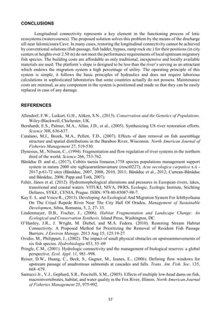 57
CONCLUSIONS
Longitudinal connectivity represents a key element in the functioning process of lotic
ecosystems (watercourses). The proposed solution solves this problem by the means of the discharge
sill near Ialomicioara Cave. In many cases, restoring the longitudinal connectivity cannot be achieved
by conventional solutions (fish passage, fish ladder, bypass, ramp rock etc.) for their positions (in city
centers or heights over 2.50 m) do not meet the performance requirements of local upstream migratory
fish species. The building costs are affordable as only traditional, inexpensive and locally available
materials are used. The platform’s slope is designed to be less than the river’s serving as an attractant
which endows the migration system a high percentage of utility. The operating principle of this
system is simple, it follows the basic principles of hydraulics and does not require laborious
calculations in sophisticated laboratories that some countries actually do not possess. Maintenance
costs are minimal, as any component in the system is positioned and made so that they can be easily
replaced in case of any damage.
REFERENCES
Allendorf, F.W., Luikart, G.H., Aitken, S.N., (2013). Conservation and the Genetics of Populations.
Wiley-Blackwell, Chichester, UK.
Bernhardt, E.S., Palmer, M.A., Allan, J.D., et al., (2005). Synthesizing US river restoration efforts.
Science 308, 636-637.
Catalano, M.J., Bozek, M.A., Pellett, T.D., (2007). Effects of dam removal on fish assemblage
structure and spatial distributions in the Baraboo River, Wisconsin. North American Journal of
Fisheries Management 27, 519-530.
Dynesius, M., Nilsson, C., (1994). Fragmentation and flow regulation of river systems in the northern
third of the world. Science 266, 753-762.
Bănăduc D. and al., (2017), Cobitis taenia linnaeus,1758 species populations management support
system in natura 2000 site sighişoaratârnavamare (rosci0227), Acta oecologica carpatica x.ii -
2017.p.61-72 sites (Bănăduc, 2007, 2008, 2010, 2011; Bănăduc et al., 2012; Curtean-Bănăduc
and Bănăduc, 2008; Papp and Toth, 2007).
Fehér, János et al. (2012). Hydromorphological alterations and pressures in European rivers, lakes,
transitional and coastal waters. VITUKI, NIVA, IWRS, Ecologic, Ecologic Institute, Stichting
Deltares, SYKE, CENIA, Prague. ISBN: 978-80-85087-98-7.
Kay E. L. and Voicu R., (2013). Developing An Ecological And Migration System For Ichthyofauna
On The Crişul Repede River Near The City Hall Of Oradea, Management of Sustainable
Developmen, Sibiu, Romania, 5, 2, 27- 33.
Lindenmayer, D.B., Fischer, J., (2006). Habitat Fragmentation and Landscape Change: An
Ecological and Conservation Synthesis. Island Press, Washington, DC.
O’Hanley, J.R., J. Wright, M. Diebel, and M.A. Fedora. (2010). Restoring Stream Habitat
Connectivity: A Proposed Method for Prioritizing the Removal of Resident Fish Passage
Barriers. J Environ Manage. 2013 Aug 15; 125:19-27
Ovidio, M., Philippart, J., (2002). The impact of small physical obstacles on upstreammovements of
six fish species. Hydrobiologia 453, 55–69
Pringle, C.M., (2001). Hydrologic connectivity and the management of biological reserves: a global
perspective. Ecol. Appl. 11, 981–998.
Reiser, D.W., Huang, C., Beck, S., Gagner, M., Jeanes, E., (2006). Defining flow windows for
upstream passage of anadromous salmonids at cascades and falls. Trans. Am. Fish. Soc. 135,
668–679.
Santucci Jr., V.J., Gephard, S.R., Pescitelli, S.M., (2005). Effects of multiple low-head dams on fish,
macroinvertebrates, habitat, and water quality in the Fox River, Illinois. North American Journal
of Fisheries Management 25, 975-992.
 