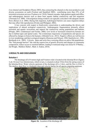 46
river channel and floodplain (Thoms 2003), thus connecting the channels to the most productive and
diverse ecosystems on earth (Tockner and Standford 2002), contributing more than 25% of all
terrestrial ecosystem services (Tockner et al. 2010). Natural cascades, high gradient rapids and riffles,
and anthropogenic barriers such as dams limit aquatic habitat connectivity and fish migration
(Thorstad et al. 2008). Fish migration timing windows are typically coincident with adequate stream
flows (Reiser et al. 2006). During fish migration, hydrological barriers can cause migration delays
that may affect fish reproduction (Ovidio and Philippart, 2002).
A key concern with respect to biodiversity conservation is understanding the drivers and
implications of altered ecological connectivity. Anthropogenic fragmentation primarily affects
terrestrial and aquatic ecosystems and impacts the connectivity among populations and habitats
(Pringle, 2001; Lindenmayer and Fischer, 2006). Low levels or increased connectivity humans are
due to habitat types and spatial scales. The evolutionary trajectories of populations and species are
affected by changes in biota to the humans. (Allendorf et al., 2013). Negative effects are well known
in river morphology and their ecological integrity (Dynesius and Nilsson, 1994; Stanford et al., 1996;
Bernhardt et al., 2005). Culverts, dams and weirs have worrying effects on native fish populations.
The “fish passage barriers” like said the experts loss of genetic diversity and changes in community
composition, reduce access to essential habitats, leading to restricted range size (Jesse R. O’Hanley ,
Jed Wright , Matthew Diebel , Mark A. Fedora, 2010).
3.RESULTS AND DISCUSSION
Solution I
The discharge sill of 4 meters high and 8 meters wide is located on the Ialomiţa River (figures
1a & 1b) near Cave Ialomicioara, which in turn, is situated at about 10 km from the spring source of
the Ialomiţa River. Water velocity upstream of the discharge sill is 1.4m/s, and the flow is 0.8m3
/s.
The shallow sheet flow is a hydraulic drop and velocity barrier for all species migrating upstream.
Figure 1b. Location of the discharge sill
 