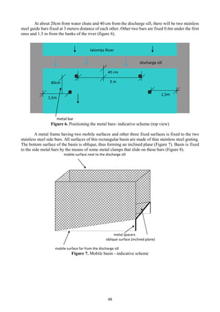 49
At about 20cm from water chute and 40 cm from the discharge sill, there will be two stainless
steel guide bars fixed at 3 meters distance of each other. Other two bars are fixed 0.6m under the first
ones and 1.5 m from the banks of the river (figure 6).
Figure 6. Positioning the metal bars- indicative scheme (top view)
A metal frame having two mobile surfaces and other three fixed surfaces is fixed to the two
stainless steel side bars. All surfaces of this rectangular basin are made of thin stainless steel grating.
The bottom surface of the basin is oblique, thus forming an inclined plane (Figure 7). Basin is fixed
to the side metal bars by the means of some metal clamps that slide on these bars (Figure 8).
Figure 7. Mobile basin - indicative scheme
metal bar
40cm 3 m
1,5m
40 cm
1,5m
discharge sill
Ialomiţa River
mobile surface next to the discharge sill
metal spacers
oblique surface (inclined plane)
mobile surface far from the discharge sill
 
