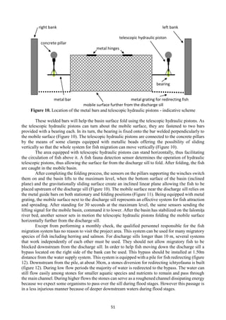 51
Figure 10. Location of the metal bars and telescopic hydraulic pistons - indicative scheme
These welded bars will help the basin surface fold using the telescopic hydraulic pistons. As
the telescopic hydraulic pistons can turn about the mobile surface, they are fastened to two bars
provided with a bearing each. In its turn, the bearing is fixed onto the bar welded perpendicularly to
the mobile surface (Figure 10). The telescopic hydraulic pistons are connected to the concrete pillars
by the means of some clamps equipped with metallic beads offering the possibility of sliding
vertically so that the whole system for fish migration can move vertically (Figure 10).
The area equipped with telescopic hydraulic pistons can stand horizontally, thus facilitating
the circulation of fish above it. A fish fauna detection sensor determines the operation of hydraulic
telescopic pistons, thus allowing the surface far from the discharge sill to fold. After folding, the fish
are caught in the mobile basin.
After completing the folding process, the sensors on the pillars supporting the winches switch
them on and the basin lifts to the maximum level, when the bottom surface of the basin (inclined
plane) and the gravitationally sliding surface create an inclined linear plane allowing the fish to be
placed upstream of the discharge sill (Figure 10). The mobile surface near the discharge sill relies on
the metal guide bars on both stationary and folding positions (Figure 11). Being equipped with metal
grating, the mobile surface next to the discharge sill represents an effective system for fish attraction
and spreading. After standing for 30 seconds at the maximum level, the same sensors sending the
lifting signal for the mobile basin, command it to lower. After the basin has stabilized on the Ialomiţa
river bed, another sensor sets in motion the telescopic hydraulic pistons folding the mobile surface
horizontally further from the discharge sill.
Except from performing a monthly check, the qualified personnel responsible for the fish
migration system has no reason to visit the project area. This system can be used for many migratory
species of fish including herring and salmon. For discharge sills longer than 10 m, several systems
that work independently of each other must be used. They should not allow migratory fish to be
blocked downstream from the discharge sill. In order to help fish moving down the discharge sill a
bypass located on the right side of the bank can be used. This bypass should be installed at 1.50m
distance from the water supply system. This system is equipped with a pile for fish redirecting (figure
12). Downstream from the pile, at about 30cm, a stones diversion for redirecting ichtyofauna is built
(figure 12). During low flow periods the majority of water is redirected to the bypass. The water can
still flow easily among stones for smaller aquatic species and nutrients to remain and pass through
the main channel. During higher flows the stones can serve as a roughened channel dissipating energy
because we expect some organisms to pass over the sill during flood stages. However this passage is
in a less injurious manner because of deeper downstream waters during flood stages.
right bank left bank
telescopic hydraulic piston
concrete pillar
metal hinges
bearing
metal bar metal grating for redirecting fish
mobile surface further from the discharge sill
 