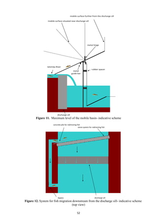 52
Figure 11. Maximum level of the mobile basin- indicative scheme
Figure 12. System for fish migration downstream from the discharge sill- indicative scheme
(top view)
mobile surface further from the discharge sill
mobile surface situated near discharge sill
metal hinge
Ialomiţa River
rubber spacer
discharge sill
metal
guide bar
concrete pile for redirecting fish
stone system for redirecting fish
bypass discharge sill
 