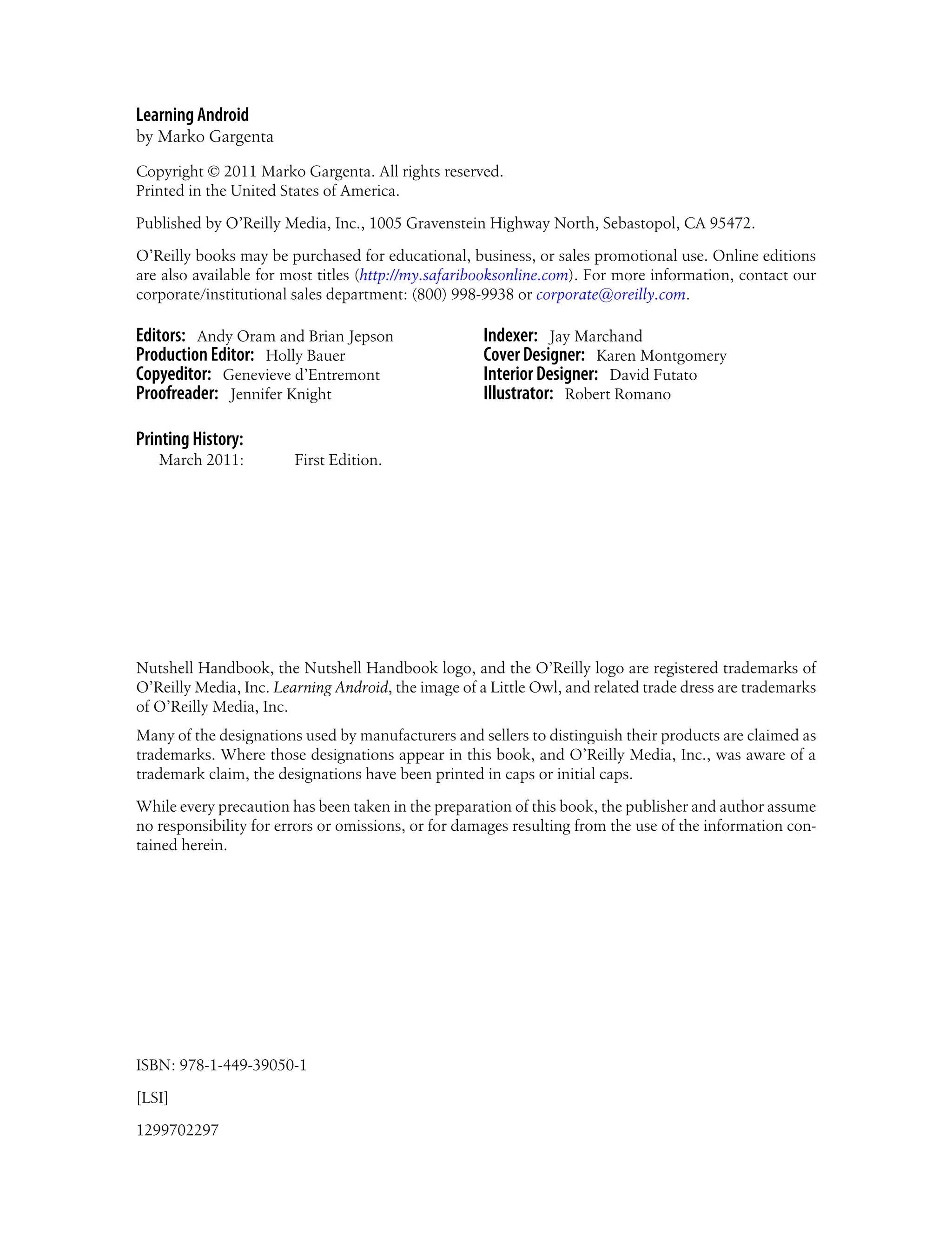 Learning Android
by Marko Gargenta
Copyright © 2011 Marko Gargenta. All rights reserved.
Printed in the United States of America.
Published by O’Reilly Media, Inc., 1005 Gravenstein Highway North, Sebastopol, CA 95472.
O’Reilly books may be purchased for educational, business, or sales promotional use. Online editions
are also available for most titles (http://my.safaribooksonline.com). For more information, contact our
corporate/institutional sales department: (800) 998-9938 or corporate@oreilly.com.
Editors: Andy Oram and Brian Jepson
Production Editor: Holly Bauer
Copyeditor: Genevieve d’Entremont
Proofreader: Jennifer Knight
Indexer: Jay Marchand
Cover Designer: Karen Montgomery
Interior Designer: David Futato
Illustrator: Robert Romano
Printing History:
March 2011: First Edition.
Nutshell Handbook, the Nutshell Handbook logo, and the O’Reilly logo are registered trademarks of
O’Reilly Media, Inc. Learning Android, the image of a Little Owl, and related trade dress are trademarks
of O’Reilly Media, Inc.
Many of the designations used by manufacturers and sellers to distinguish their products are claimed as
trademarks. Where those designations appear in this book, and O’Reilly Media, Inc., was aware of a
trademark claim, the designations have been printed in caps or initial caps.
While every precaution has been taken in the preparation of this book, the publisher and author assume
no responsibility for errors or omissions, or for damages resulting from the use of the information con-
tained herein.
ISBN: 978-1-449-39050-1
[LSI]
1299702297
 