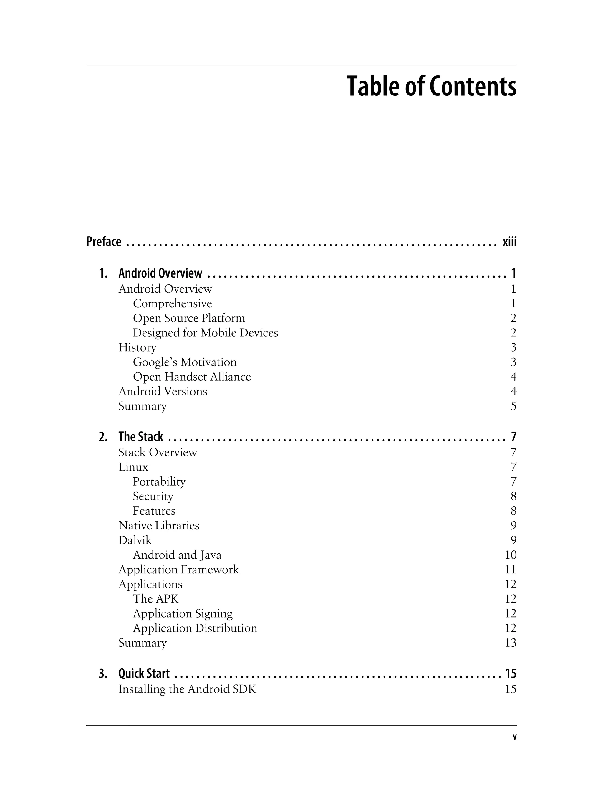 Table of Contents
Preface . . . . . . . . . . . . . . . . . . . . . . . . . . . . . . . . . . . . . . . . . . . . . . . . . . . . . . . . . . . . . . . . . . . . xiii
1. Android Overview . . . . . . . . . . . . . . . . . . . . . . . . . . . . . . . . . . . . . . . . . . . . . . . . . . . . . . . 1
Android Overview 1
Comprehensive 1
Open Source Platform 2
Designed for Mobile Devices 2
History 3
Google’s Motivation 3
Open Handset Alliance 4
Android Versions 4
Summary 5
2. The Stack . . . . . . . . . . . . . . . . . . . . . . . . . . . . . . . . . . . . . . . . . . . . . . . . . . . . . . . . . . . . . . 7
Stack Overview 7
Linux 7
Portability 7
Security 8
Features 8
Native Libraries 9
Dalvik 9
Android and Java 10
Application Framework 11
Applications 12
The APK 12
Application Signing 12
Application Distribution 12
Summary 13
3. Quick Start . . . . . . . . . . . . . . . . . . . . . . . . . . . . . . . . . . . . . . . . . . . . . . . . . . . . . . . . . . . . 15
Installing the Android SDK 15
v
 