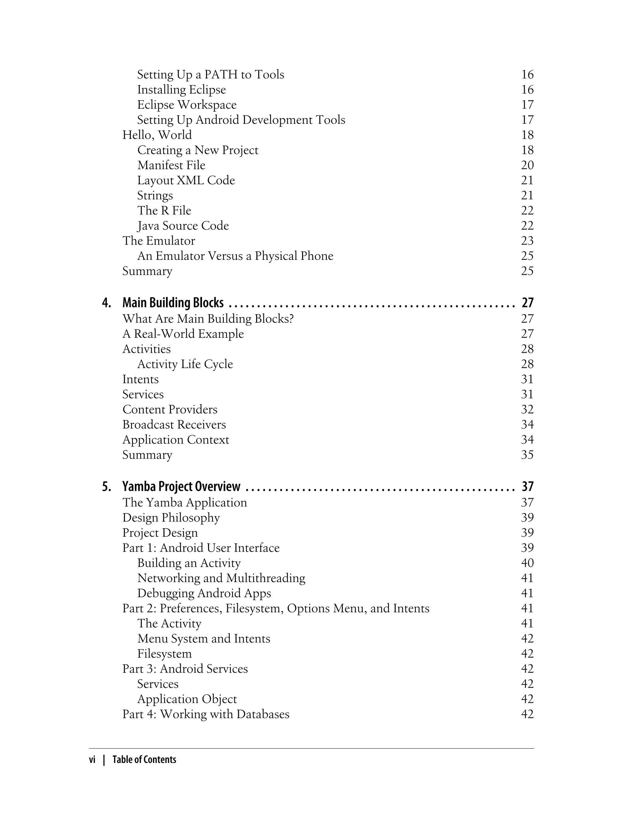 Setting Up a PATH to Tools 16
Installing Eclipse 16
Eclipse Workspace 17
Setting Up Android Development Tools 17
Hello, World 18
Creating a New Project 18
Manifest File 20
Layout XML Code 21
Strings 21
The R File 22
Java Source Code 22
The Emulator 23
An Emulator Versus a Physical Phone 25
Summary 25
4. Main Building Blocks . . . . . . . . . . . . . . . . . . . . . . . . . . . . . . . . . . . . . . . . . . . . . . . . . . . 27
What Are Main Building Blocks? 27
A Real-World Example 27
Activities 28
Activity Life Cycle 28
Intents 31
Services 31
Content Providers 32
Broadcast Receivers 34
Application Context 34
Summary 35
5. Yamba Project Overview . . . . . . . . . . . . . . . . . . . . . . . . . . . . . . . . . . . . . . . . . . . . . . . . 37
The Yamba Application 37
Design Philosophy 39
Project Design 39
Part 1: Android User Interface 39
Building an Activity 40
Networking and Multithreading 41
Debugging Android Apps 41
Part 2: Preferences, Filesystem, Options Menu, and Intents 41
The Activity 41
Menu System and Intents 42
Filesystem 42
Part 3: Android Services 42
Services 42
Application Object 42
Part 4: Working with Databases 42
vi | Table of Contents
 