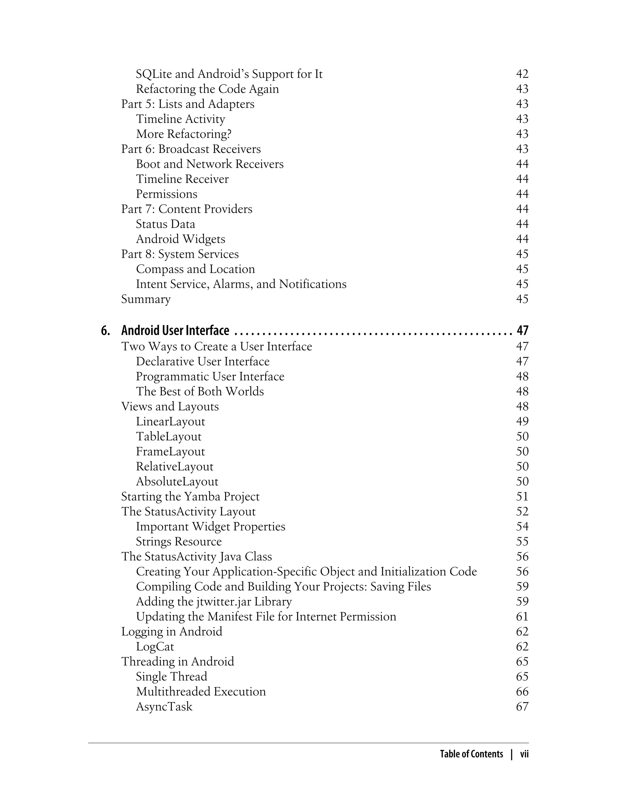 SQLite and Android’s Support for It 42
Refactoring the Code Again 43
Part 5: Lists and Adapters 43
Timeline Activity 43
More Refactoring? 43
Part 6: Broadcast Receivers 43
Boot and Network Receivers 44
Timeline Receiver 44
Permissions 44
Part 7: Content Providers 44
Status Data 44
Android Widgets 44
Part 8: System Services 45
Compass and Location 45
Intent Service, Alarms, and Notifications 45
Summary 45
6. Android User Interface . . . . . . . . . . . . . . . . . . . . . . . . . . . . . . . . . . . . . . . . . . . . . . . . . . 47
Two Ways to Create a User Interface 47
Declarative User Interface 47
Programmatic User Interface 48
The Best of Both Worlds 48
Views and Layouts 48
LinearLayout 49
TableLayout 50
FrameLayout 50
RelativeLayout 50
AbsoluteLayout 50
Starting the Yamba Project 51
The StatusActivity Layout 52
Important Widget Properties 54
Strings Resource 55
The StatusActivity Java Class 56
Creating Your Application-Specific Object and Initialization Code 56
Compiling Code and Building Your Projects: Saving Files 59
Adding the jtwitter.jar Library 59
Updating the Manifest File for Internet Permission 61
Logging in Android 62
LogCat 62
Threading in Android 65
Single Thread 65
Multithreaded Execution 66
AsyncTask 67
Table of Contents | vii
 