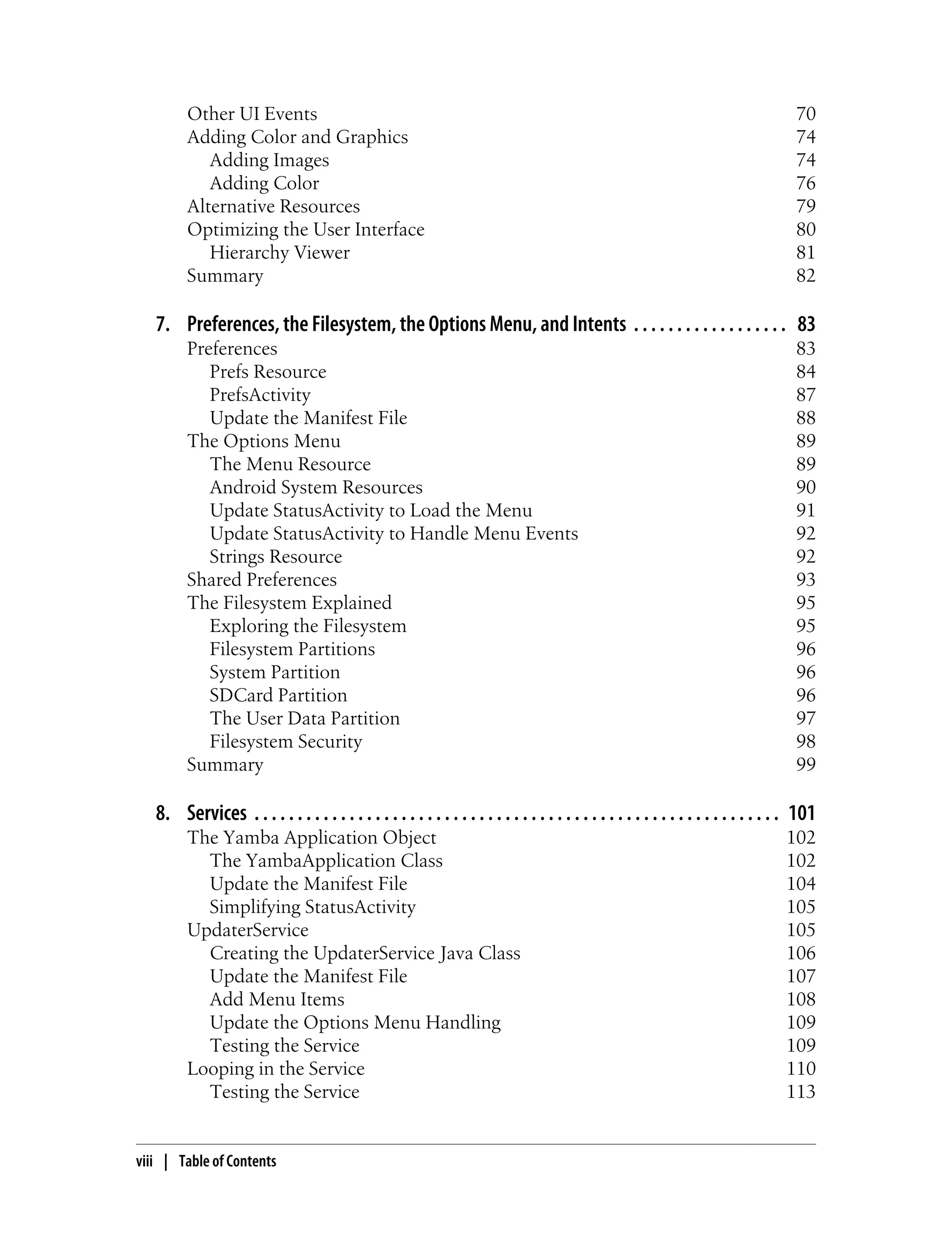 Other UI Events 70
Adding Color and Graphics 74
Adding Images 74
Adding Color 76
Alternative Resources 79
Optimizing the User Interface 80
Hierarchy Viewer 81
Summary 82
7. Preferences, the Filesystem, the Options Menu, and Intents . . . . . . . . . . . . . . . . . . 83
Preferences 83
Prefs Resource 84
PrefsActivity 87
Update the Manifest File 88
The Options Menu 89
The Menu Resource 89
Android System Resources 90
Update StatusActivity to Load the Menu 91
Update StatusActivity to Handle Menu Events 92
Strings Resource 92
Shared Preferences 93
The Filesystem Explained 95
Exploring the Filesystem 95
Filesystem Partitions 96
System Partition 96
SDCard Partition 96
The User Data Partition 97
Filesystem Security 98
Summary 99
8. Services . . . . . . . . . . . . . . . . . . . . . . . . . . . . . . . . . . . . . . . . . . . . . . . . . . . . . . . . . . . . . 101
The Yamba Application Object 102
The YambaApplication Class 102
Update the Manifest File 104
Simplifying StatusActivity 105
UpdaterService 105
Creating the UpdaterService Java Class 106
Update the Manifest File 107
Add Menu Items 108
Update the Options Menu Handling 109
Testing the Service 109
Looping in the Service 110
Testing the Service 113
viii | Table of Contents
 