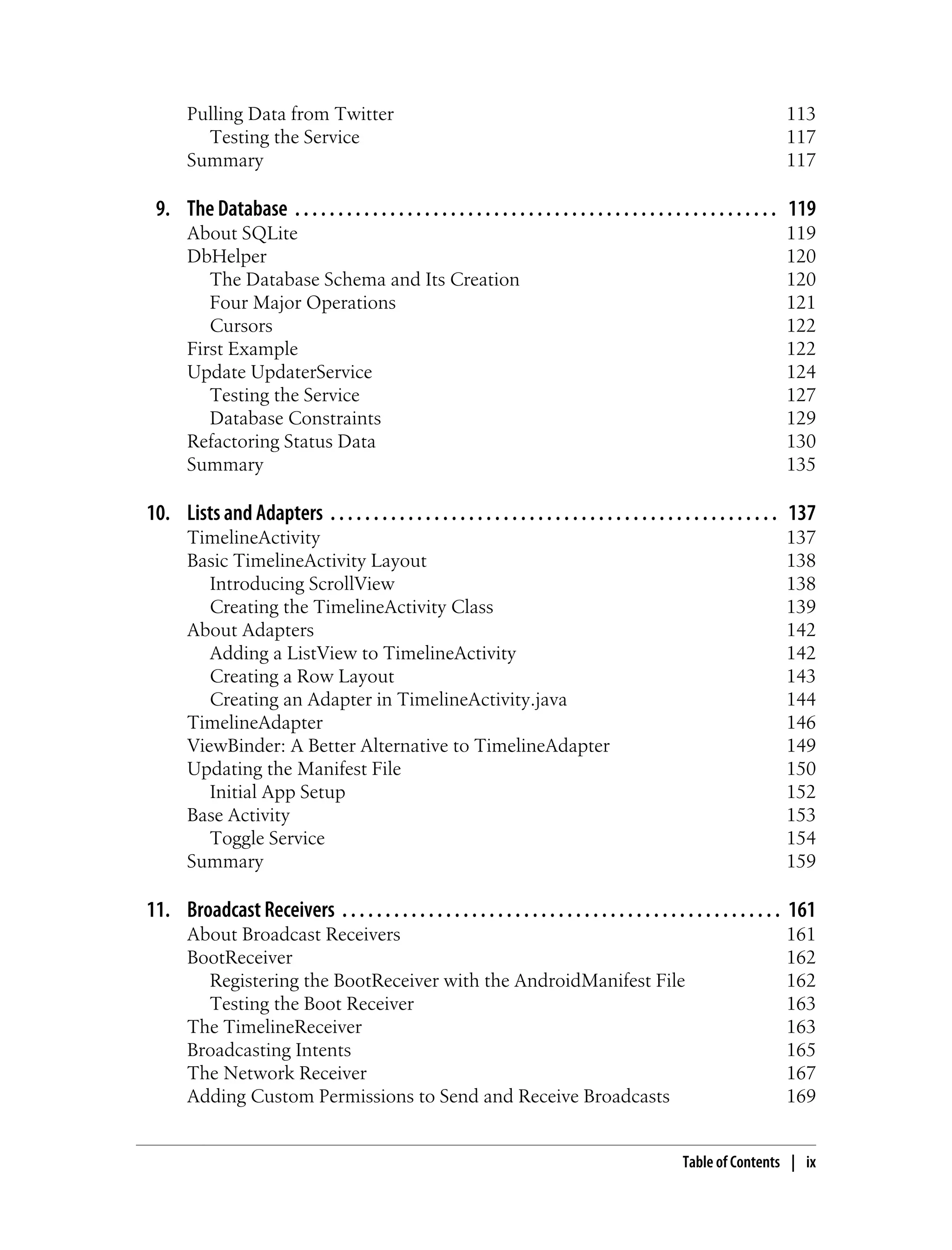 Pulling Data from Twitter 113
Testing the Service 117
Summary 117
9. The Database . . . . . . . . . . . . . . . . . . . . . . . . . . . . . . . . . . . . . . . . . . . . . . . . . . . . . . . . 119
About SQLite 119
DbHelper 120
The Database Schema and Its Creation 120
Four Major Operations 121
Cursors 122
First Example 122
Update UpdaterService 124
Testing the Service 127
Database Constraints 129
Refactoring Status Data 130
Summary 135
10. Lists and Adapters . . . . . . . . . . . . . . . . . . . . . . . . . . . . . . . . . . . . . . . . . . . . . . . . . . . . 137
TimelineActivity 137
Basic TimelineActivity Layout 138
Introducing ScrollView 138
Creating the TimelineActivity Class 139
About Adapters 142
Adding a ListView to TimelineActivity 142
Creating a Row Layout 143
Creating an Adapter in TimelineActivity.java 144
TimelineAdapter 146
ViewBinder: A Better Alternative to TimelineAdapter 149
Updating the Manifest File 150
Initial App Setup 152
Base Activity 153
Toggle Service 154
Summary 159
11. Broadcast Receivers . . . . . . . . . . . . . . . . . . . . . . . . . . . . . . . . . . . . . . . . . . . . . . . . . . . 161
About Broadcast Receivers 161
BootReceiver 162
Registering the BootReceiver with the AndroidManifest File 162
Testing the Boot Receiver 163
The TimelineReceiver 163
Broadcasting Intents 165
The Network Receiver 167
Adding Custom Permissions to Send and Receive Broadcasts 169
Table of Contents | ix
 