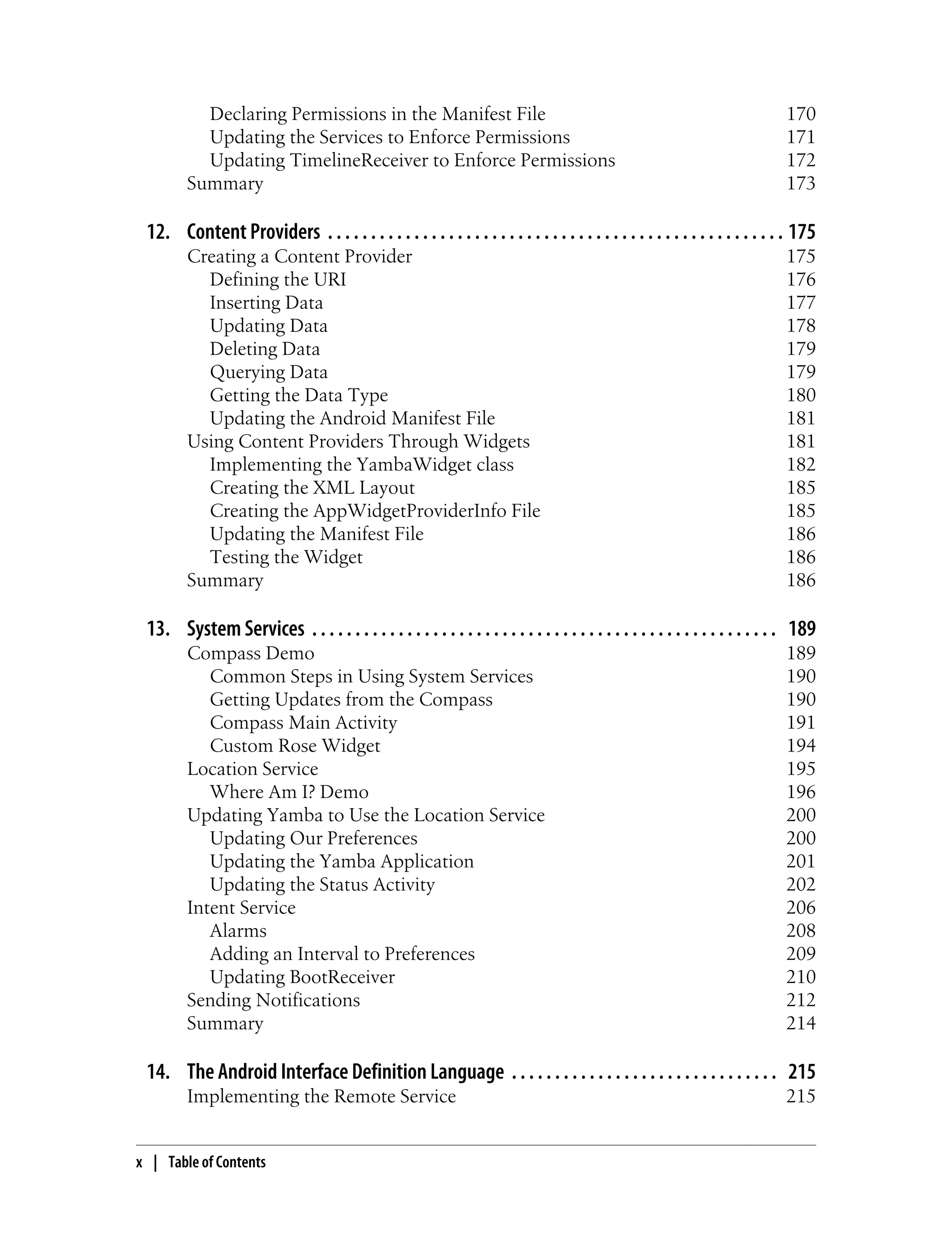 Declaring Permissions in the Manifest File 170
Updating the Services to Enforce Permissions 171
Updating TimelineReceiver to Enforce Permissions 172
Summary 173
12. Content Providers . . . . . . . . . . . . . . . . . . . . . . . . . . . . . . . . . . . . . . . . . . . . . . . . . . . . . 175
Creating a Content Provider 175
Defining the URI 176
Inserting Data 177
Updating Data 178
Deleting Data 179
Querying Data 179
Getting the Data Type 180
Updating the Android Manifest File 181
Using Content Providers Through Widgets 181
Implementing the YambaWidget class 182
Creating the XML Layout 185
Creating the AppWidgetProviderInfo File 185
Updating the Manifest File 186
Testing the Widget 186
Summary 186
13. System Services . . . . . . . . . . . . . . . . . . . . . . . . . . . . . . . . . . . . . . . . . . . . . . . . . . . . . . 189
Compass Demo 189
Common Steps in Using System Services 190
Getting Updates from the Compass 190
Compass Main Activity 191
Custom Rose Widget 194
Location Service 195
Where Am I? Demo 196
Updating Yamba to Use the Location Service 200
Updating Our Preferences 200
Updating the Yamba Application 201
Updating the Status Activity 202
Intent Service 206
Alarms 208
Adding an Interval to Preferences 209
Updating BootReceiver 210
Sending Notifications 212
Summary 214
14. The Android Interface Definition Language . . . . . . . . . . . . . . . . . . . . . . . . . . . . . . . 215
Implementing the Remote Service 215
x | Table of Contents
 