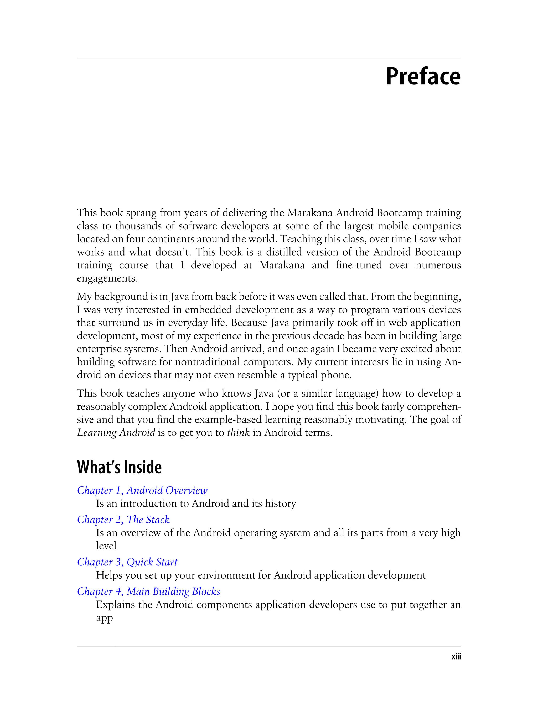 Preface
This book sprang from years of delivering the Marakana Android Bootcamp training
class to thousands of software developers at some of the largest mobile companies
located on four continents around the world. Teaching this class, over time I saw what
works and what doesn’t. This book is a distilled version of the Android Bootcamp
training course that I developed at Marakana and fine-tuned over numerous
engagements.
My background is in Java from back before it was even called that. From the beginning,
I was very interested in embedded development as a way to program various devices
that surround us in everyday life. Because Java primarily took off in web application
development, most of my experience in the previous decade has been in building large
enterprise systems. Then Android arrived, and once again I became very excited about
building software for nontraditional computers. My current interests lie in using An-
droid on devices that may not even resemble a typical phone.
This book teaches anyone who knows Java (or a similar language) how to develop a
reasonably complex Android application. I hope you find this book fairly comprehen-
sive and that you find the example-based learning reasonably motivating. The goal of
Learning Android is to get you to think in Android terms.
What’s Inside
Chapter 1, Android Overview
Is an introduction to Android and its history
Chapter 2, The Stack
Is an overview of the Android operating system and all its parts from a very high
level
Chapter 3, Quick Start
Helps you set up your environment for Android application development
Chapter 4, Main Building Blocks
Explains the Android components application developers use to put together an
app
xiii
 