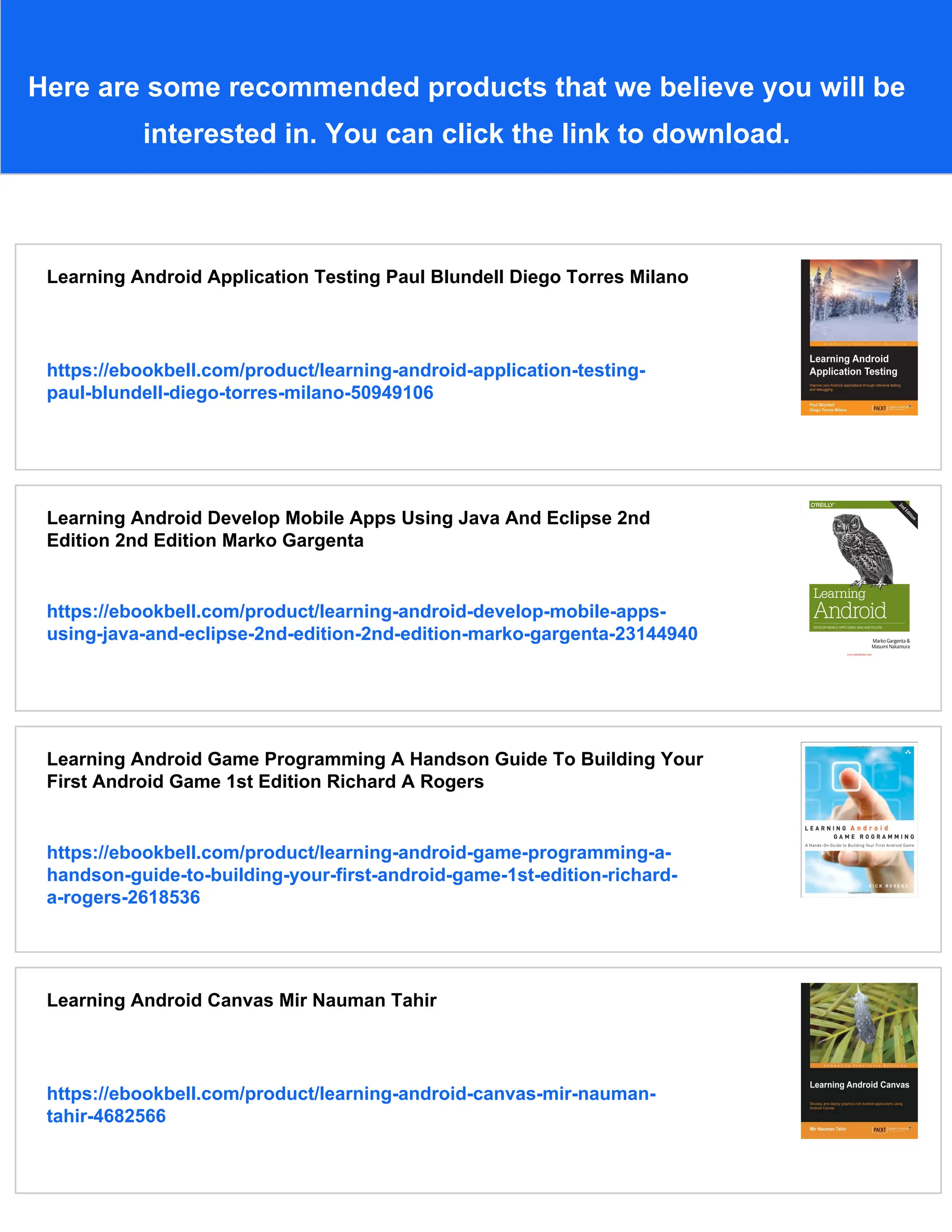 Here are some recommended products that we believe you will be
interested in. You can click the link to download.
Learning Android Application Testing Paul Blundell Diego Torres Milano
https://ebookbell.com/product/learning-android-application-testing-
paul-blundell-diego-torres-milano-50949106
Learning Android Develop Mobile Apps Using Java And Eclipse 2nd
Edition 2nd Edition Marko Gargenta
https://ebookbell.com/product/learning-android-develop-mobile-apps-
using-java-and-eclipse-2nd-edition-2nd-edition-marko-gargenta-23144940
Learning Android Game Programming A Handson Guide To Building Your
First Android Game 1st Edition Richard A Rogers
https://ebookbell.com/product/learning-android-game-programming-a-
handson-guide-to-building-your-first-android-game-1st-edition-richard-
a-rogers-2618536
Learning Android Canvas Mir Nauman Tahir
https://ebookbell.com/product/learning-android-canvas-mir-nauman-
tahir-4682566
 