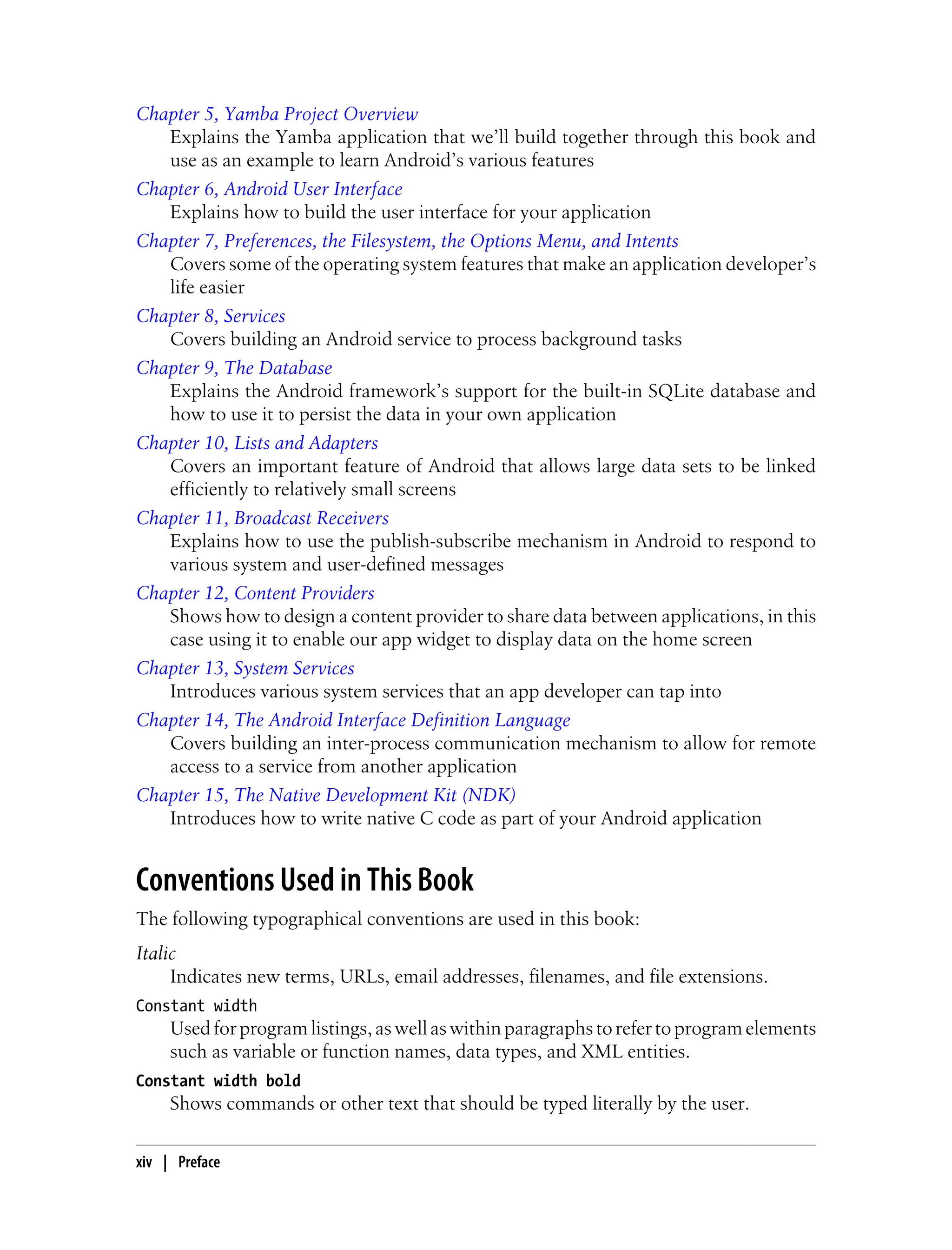 Chapter 5, Yamba Project Overview
Explains the Yamba application that we’ll build together through this book and
use as an example to learn Android’s various features
Chapter 6, Android User Interface
Explains how to build the user interface for your application
Chapter 7, Preferences, the Filesystem, the Options Menu, and Intents
Covers some of the operating system features that make an application developer’s
life easier
Chapter 8, Services
Covers building an Android service to process background tasks
Chapter 9, The Database
Explains the Android framework’s support for the built-in SQLite database and
how to use it to persist the data in your own application
Chapter 10, Lists and Adapters
Covers an important feature of Android that allows large data sets to be linked
efficiently to relatively small screens
Chapter 11, Broadcast Receivers
Explains how to use the publish-subscribe mechanism in Android to respond to
various system and user-defined messages
Chapter 12, Content Providers
Shows how to design a content provider to share data between applications, in this
case using it to enable our app widget to display data on the home screen
Chapter 13, System Services
Introduces various system services that an app developer can tap into
Chapter 14, The Android Interface Definition Language
Covers building an inter-process communication mechanism to allow for remote
access to a service from another application
Chapter 15, The Native Development Kit (NDK)
Introduces how to write native C code as part of your Android application
Conventions Used in This Book
The following typographical conventions are used in this book:
Italic
Indicates new terms, URLs, email addresses, filenames, and file extensions.
Constant width
Used for program listings, as well as within paragraphs to refer to program elements
such as variable or function names, data types, and XML entities.
Constant width bold
Shows commands or other text that should be typed literally by the user.
xiv | Preface
 