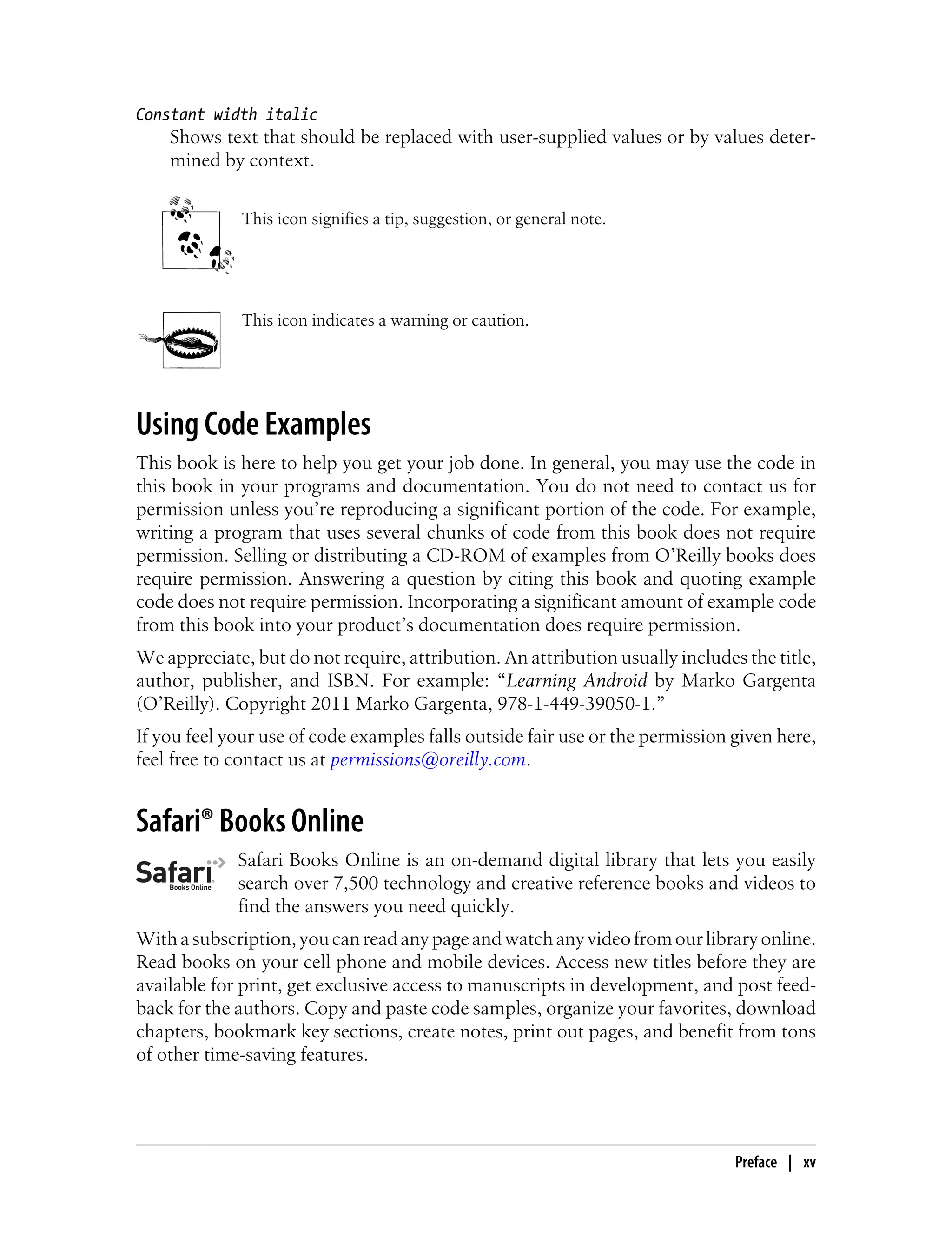 Constant width italic
Shows text that should be replaced with user-supplied values or by values deter-
mined by context.
This icon signifies a tip, suggestion, or general note.
This icon indicates a warning or caution.
Using Code Examples
This book is here to help you get your job done. In general, you may use the code in
this book in your programs and documentation. You do not need to contact us for
permission unless you’re reproducing a significant portion of the code. For example,
writing a program that uses several chunks of code from this book does not require
permission. Selling or distributing a CD-ROM of examples from O’Reilly books does
require permission. Answering a question by citing this book and quoting example
code does not require permission. Incorporating a significant amount of example code
from this book into your product’s documentation does require permission.
We appreciate, but do not require, attribution. An attribution usually includes the title,
author, publisher, and ISBN. For example: “Learning Android by Marko Gargenta
(O’Reilly). Copyright 2011 Marko Gargenta, 978-1-449-39050-1.”
If you feel your use of code examples falls outside fair use or the permission given here,
feel free to contact us at permissions@oreilly.com.
Safari® Books Online
Safari Books Online is an on-demand digital library that lets you easily
search over 7,500 technology and creative reference books and videos to
find the answers you need quickly.
Withasubscription,youcanreadanypageandwatchanyvideofromourlibraryonline.
Read books on your cell phone and mobile devices. Access new titles before they are
available for print, get exclusive access to manuscripts in development, and post feed-
back for the authors. Copy and paste code samples, organize your favorites, download
chapters, bookmark key sections, create notes, print out pages, and benefit from tons
of other time-saving features.
Preface | xv
 