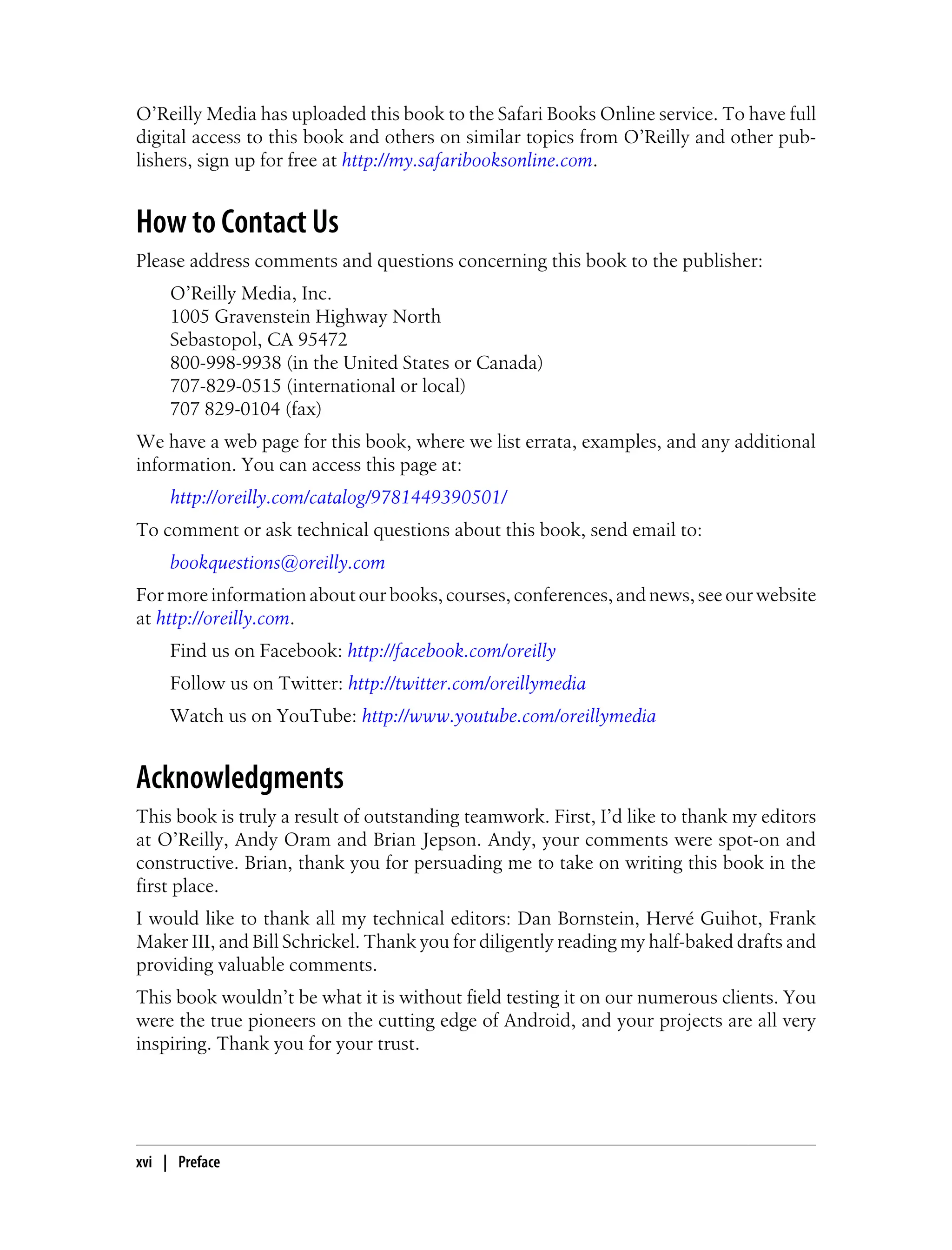 O’Reilly Media has uploaded this book to the Safari Books Online service. To have full
digital access to this book and others on similar topics from O’Reilly and other pub-
lishers, sign up for free at http://my.safaribooksonline.com.
How to Contact Us
Please address comments and questions concerning this book to the publisher:
O’Reilly Media, Inc.
1005 Gravenstein Highway North
Sebastopol, CA 95472
800-998-9938 (in the United States or Canada)
707-829-0515 (international or local)
707 829-0104 (fax)
We have a web page for this book, where we list errata, examples, and any additional
information. You can access this page at:
http://oreilly.com/catalog/9781449390501/
To comment or ask technical questions about this book, send email to:
bookquestions@oreilly.com
For more information about our books, courses, conferences, and news, see our website
at http://oreilly.com.
Find us on Facebook: http://facebook.com/oreilly
Follow us on Twitter: http://twitter.com/oreillymedia
Watch us on YouTube: http://www.youtube.com/oreillymedia
Acknowledgments
This book is truly a result of outstanding teamwork. First, I’d like to thank my editors
at O’Reilly, Andy Oram and Brian Jepson. Andy, your comments were spot-on and
constructive. Brian, thank you for persuading me to take on writing this book in the
first place.
I would like to thank all my technical editors: Dan Bornstein, Hervé Guihot, Frank
Maker III, and Bill Schrickel. Thank you for diligently reading my half-baked drafts and
providing valuable comments.
This book wouldn’t be what it is without field testing it on our numerous clients. You
were the true pioneers on the cutting edge of Android, and your projects are all very
inspiring. Thank you for your trust.
xvi | Preface
 
