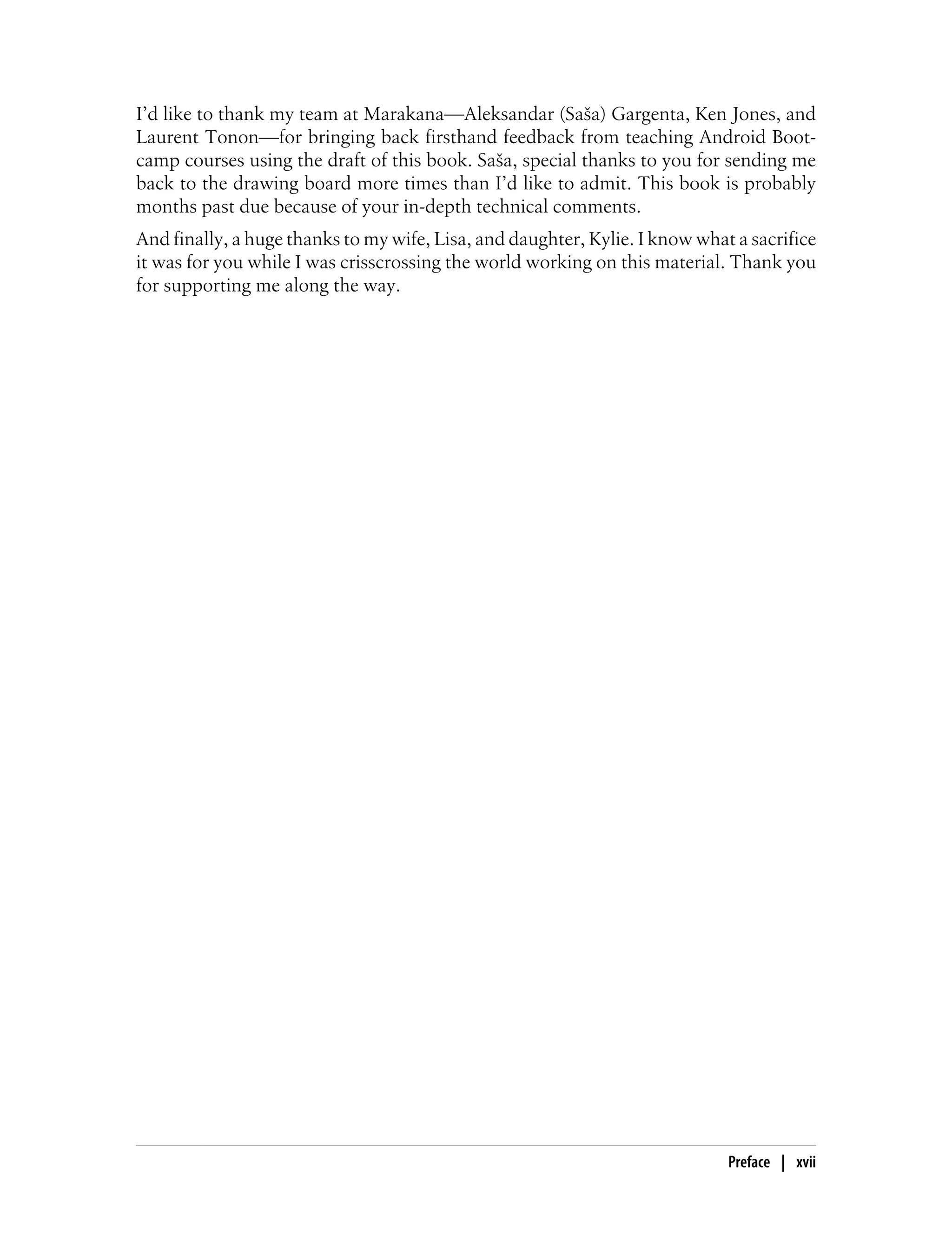 I’d like to thank my team at Marakana—Aleksandar (Saša) Gargenta, Ken Jones, and
Laurent Tonon—for bringing back firsthand feedback from teaching Android Boot-
camp courses using the draft of this book. Saša, special thanks to you for sending me
back to the drawing board more times than I’d like to admit. This book is probably
months past due because of your in-depth technical comments.
And finally, a huge thanks to my wife, Lisa, and daughter, Kylie. I know what a sacrifice
it was for you while I was crisscrossing the world working on this material. Thank you
for supporting me along the way.
Preface | xvii
 