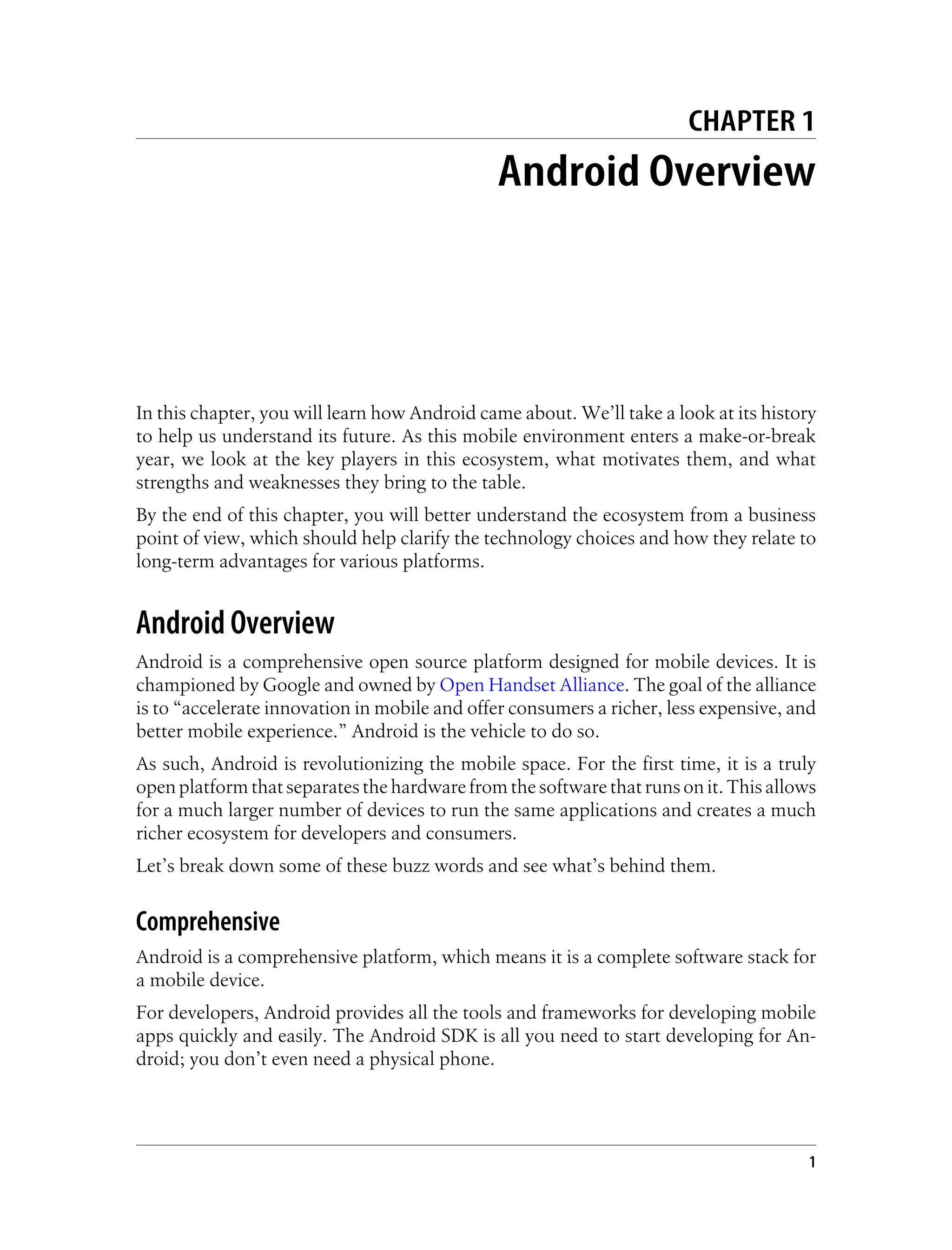 CHAPTER 1
Android Overview
In this chapter, you will learn how Android came about. We’ll take a look at its history
to help us understand its future. As this mobile environment enters a make-or-break
year, we look at the key players in this ecosystem, what motivates them, and what
strengths and weaknesses they bring to the table.
By the end of this chapter, you will better understand the ecosystem from a business
point of view, which should help clarify the technology choices and how they relate to
long-term advantages for various platforms.
Android Overview
Android is a comprehensive open source platform designed for mobile devices. It is
championed by Google and owned by Open Handset Alliance. The goal of the alliance
is to “accelerate innovation in mobile and offer consumers a richer, less expensive, and
better mobile experience.” Android is the vehicle to do so.
As such, Android is revolutionizing the mobile space. For the first time, it is a truly
open platform that separates the hardware from the software that runs on it. This allows
for a much larger number of devices to run the same applications and creates a much
richer ecosystem for developers and consumers.
Let’s break down some of these buzz words and see what’s behind them.
Comprehensive
Android is a comprehensive platform, which means it is a complete software stack for
a mobile device.
For developers, Android provides all the tools and frameworks for developing mobile
apps quickly and easily. The Android SDK is all you need to start developing for An-
droid; you don’t even need a physical phone.
1
 