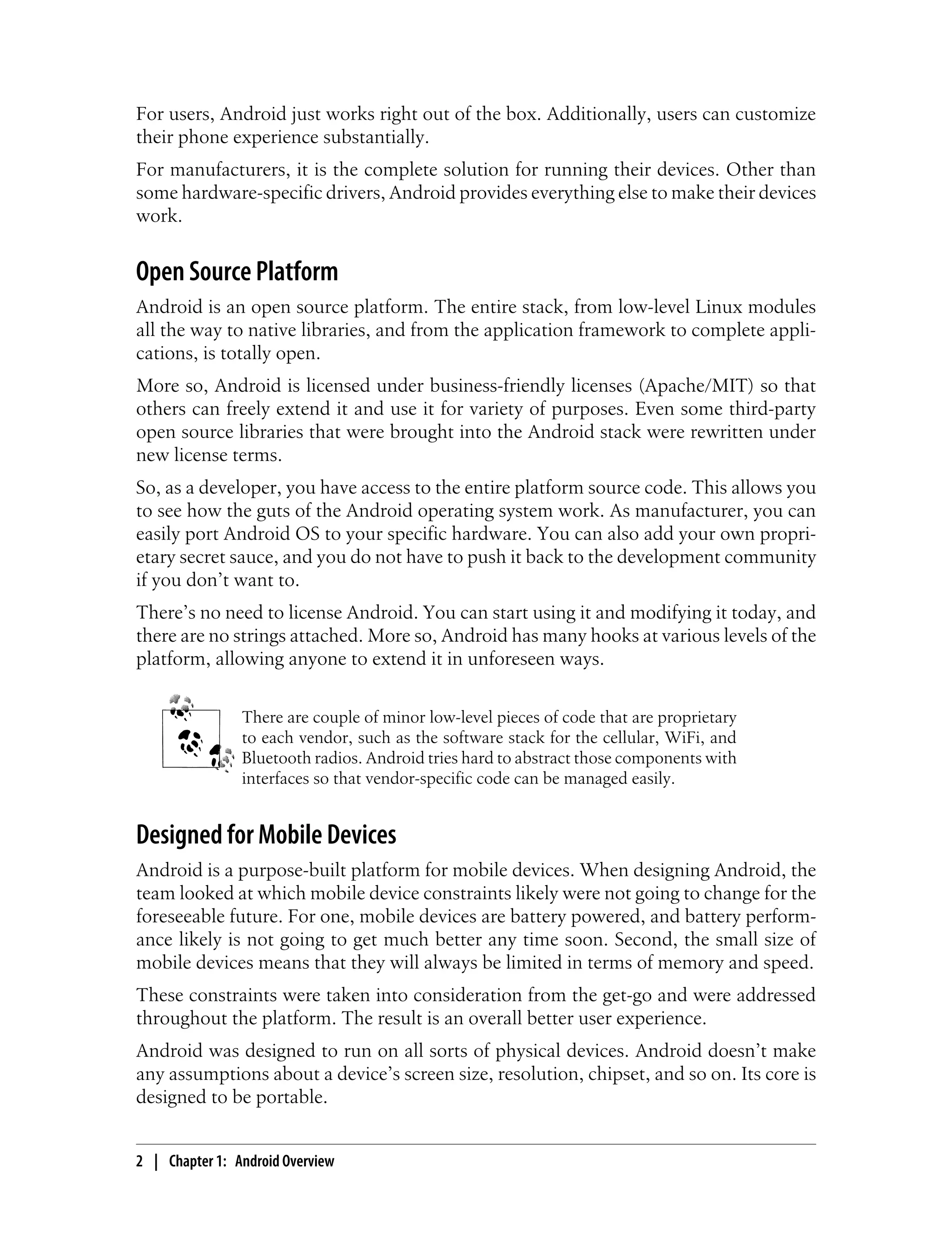 For users, Android just works right out of the box. Additionally, users can customize
their phone experience substantially.
For manufacturers, it is the complete solution for running their devices. Other than
some hardware-specific drivers, Android provides everything else to make their devices
work.
Open Source Platform
Android is an open source platform. The entire stack, from low-level Linux modules
all the way to native libraries, and from the application framework to complete appli-
cations, is totally open.
More so, Android is licensed under business-friendly licenses (Apache/MIT) so that
others can freely extend it and use it for variety of purposes. Even some third-party
open source libraries that were brought into the Android stack were rewritten under
new license terms.
So, as a developer, you have access to the entire platform source code. This allows you
to see how the guts of the Android operating system work. As manufacturer, you can
easily port Android OS to your specific hardware. You can also add your own propri-
etary secret sauce, and you do not have to push it back to the development community
if you don’t want to.
There’s no need to license Android. You can start using it and modifying it today, and
there are no strings attached. More so, Android has many hooks at various levels of the
platform, allowing anyone to extend it in unforeseen ways.
There are couple of minor low-level pieces of code that are proprietary
to each vendor, such as the software stack for the cellular, WiFi, and
Bluetooth radios. Android tries hard to abstract those components with
interfaces so that vendor-specific code can be managed easily.
Designed for Mobile Devices
Android is a purpose-built platform for mobile devices. When designing Android, the
team looked at which mobile device constraints likely were not going to change for the
foreseeable future. For one, mobile devices are battery powered, and battery perform-
ance likely is not going to get much better any time soon. Second, the small size of
mobile devices means that they will always be limited in terms of memory and speed.
These constraints were taken into consideration from the get-go and were addressed
throughout the platform. The result is an overall better user experience.
Android was designed to run on all sorts of physical devices. Android doesn’t make
any assumptions about a device’s screen size, resolution, chipset, and so on. Its core is
designed to be portable.
2 | Chapter 1: Android Overview
 