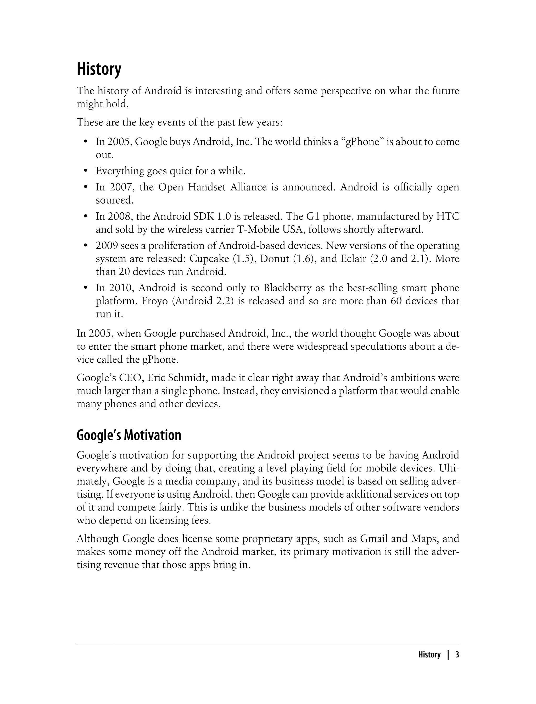 History
The history of Android is interesting and offers some perspective on what the future
might hold.
These are the key events of the past few years:
• In 2005, Google buys Android, Inc. The world thinks a “gPhone” is about to come
out.
• Everything goes quiet for a while.
• In 2007, the Open Handset Alliance is announced. Android is officially open
sourced.
• In 2008, the Android SDK 1.0 is released. The G1 phone, manufactured by HTC
and sold by the wireless carrier T-Mobile USA, follows shortly afterward.
• 2009 sees a proliferation of Android-based devices. New versions of the operating
system are released: Cupcake (1.5), Donut (1.6), and Eclair (2.0 and 2.1). More
than 20 devices run Android.
• In 2010, Android is second only to Blackberry as the best-selling smart phone
platform. Froyo (Android 2.2) is released and so are more than 60 devices that
run it.
In 2005, when Google purchased Android, Inc., the world thought Google was about
to enter the smart phone market, and there were widespread speculations about a de-
vice called the gPhone.
Google’s CEO, Eric Schmidt, made it clear right away that Android’s ambitions were
much larger than a single phone. Instead, they envisioned a platform that would enable
many phones and other devices.
Google’s Motivation
Google’s motivation for supporting the Android project seems to be having Android
everywhere and by doing that, creating a level playing field for mobile devices. Ulti-
mately, Google is a media company, and its business model is based on selling adver-
tising. If everyone is using Android, then Google can provide additional services on top
of it and compete fairly. This is unlike the business models of other software vendors
who depend on licensing fees.
Although Google does license some proprietary apps, such as Gmail and Maps, and
makes some money off the Android market, its primary motivation is still the adver-
tising revenue that those apps bring in.
History | 3
 