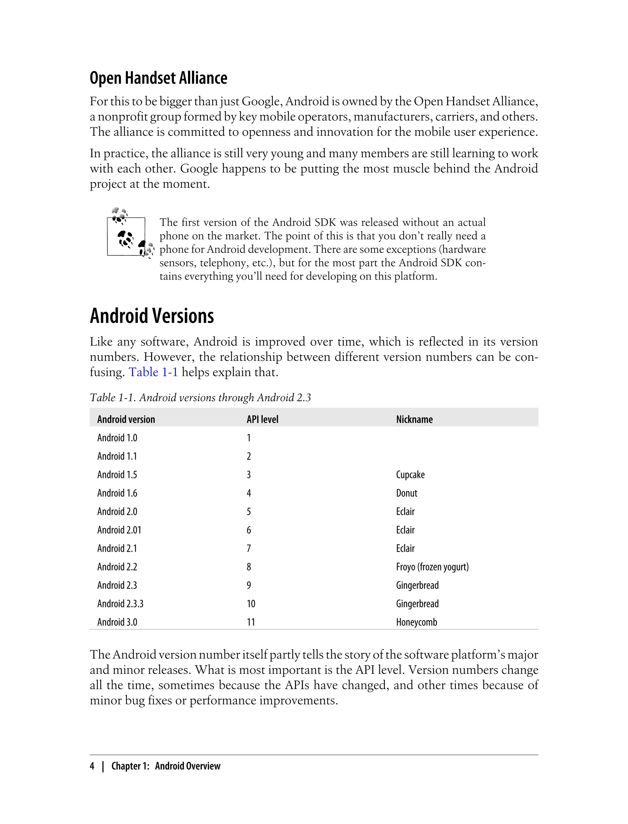 Open Handset Alliance
For this to be bigger than just Google, Android is owned by the Open Handset Alliance,
a nonprofit group formed by key mobile operators, manufacturers, carriers, and others.
The alliance is committed to openness and innovation for the mobile user experience.
In practice, the alliance is still very young and many members are still learning to work
with each other. Google happens to be putting the most muscle behind the Android
project at the moment.
The first version of the Android SDK was released without an actual
phone on the market. The point of this is that you don’t really need a
phone for Android development. There are some exceptions (hardware
sensors, telephony, etc.), but for the most part the Android SDK con-
tains everything you’ll need for developing on this platform.
Android Versions
Like any software, Android is improved over time, which is reflected in its version
numbers. However, the relationship between different version numbers can be con-
fusing. Table 1-1 helps explain that.
Table 1-1. Android versions through Android 2.3
Android version API level Nickname
Android 1.0 1
Android 1.1 2
Android 1.5 3 Cupcake
Android 1.6 4 Donut
Android 2.0 5 Eclair
Android 2.01 6 Eclair
Android 2.1 7 Eclair
Android 2.2 8 Froyo (frozen yogurt)
Android 2.3 9 Gingerbread
Android 2.3.3 10 Gingerbread
Android 3.0 11 Honeycomb
The Android version number itself partly tells the story of the software platform’s major
and minor releases. What is most important is the API level. Version numbers change
all the time, sometimes because the APIs have changed, and other times because of
minor bug fixes or performance improvements.
4 | Chapter 1: Android Overview
 