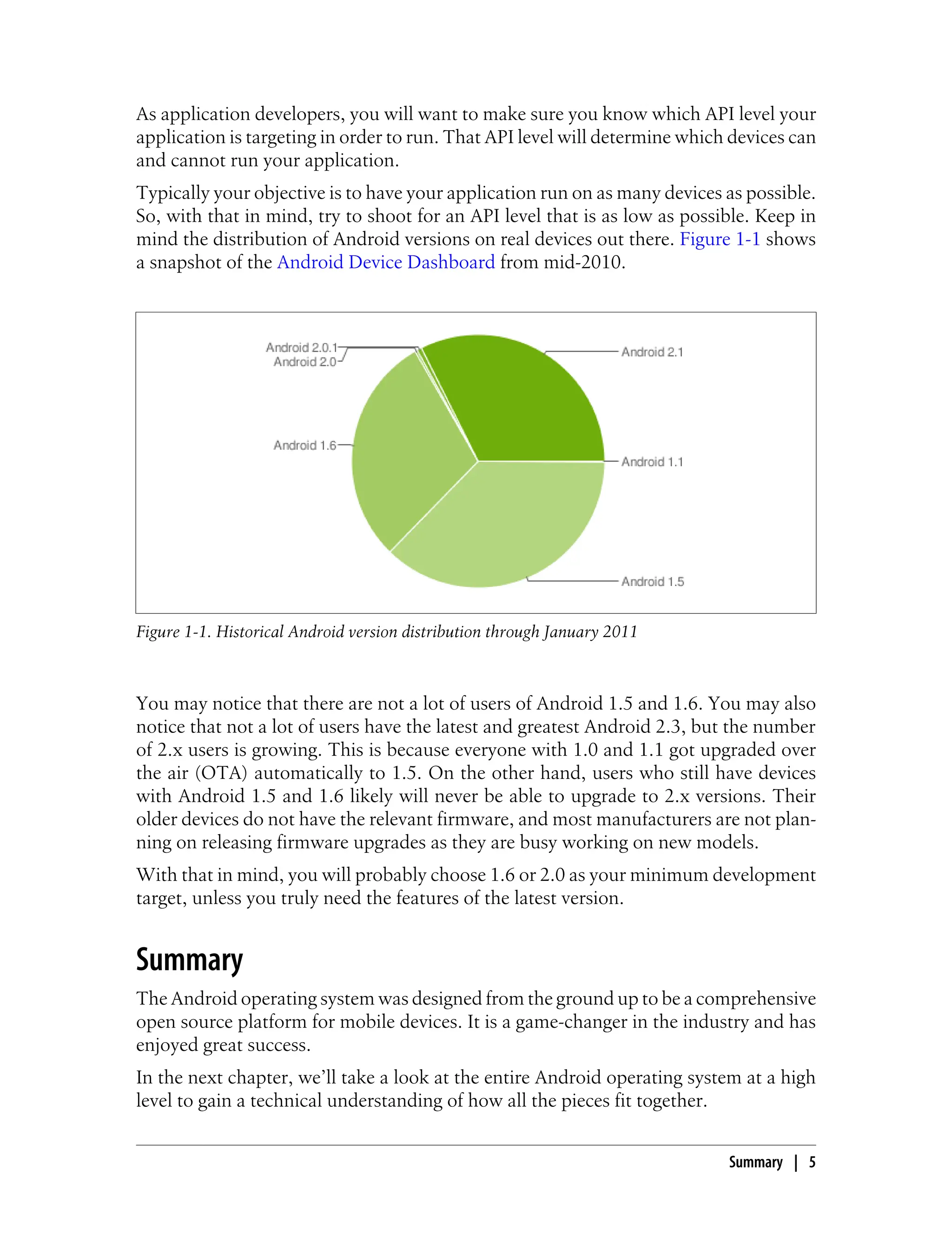 As application developers, you will want to make sure you know which API level your
application is targeting in order to run. That API level will determine which devices can
and cannot run your application.
Typically your objective is to have your application run on as many devices as possible.
So, with that in mind, try to shoot for an API level that is as low as possible. Keep in
mind the distribution of Android versions on real devices out there. Figure 1-1 shows
a snapshot of the Android Device Dashboard from mid-2010.
Figure 1-1. Historical Android version distribution through January 2011
You may notice that there are not a lot of users of Android 1.5 and 1.6. You may also
notice that not a lot of users have the latest and greatest Android 2.3, but the number
of 2.x users is growing. This is because everyone with 1.0 and 1.1 got upgraded over
the air (OTA) automatically to 1.5. On the other hand, users who still have devices
with Android 1.5 and 1.6 likely will never be able to upgrade to 2.x versions. Their
older devices do not have the relevant firmware, and most manufacturers are not plan-
ning on releasing firmware upgrades as they are busy working on new models.
With that in mind, you will probably choose 1.6 or 2.0 as your minimum development
target, unless you truly need the features of the latest version.
Summary
The Android operating system was designed from the ground up to be a comprehensive
open source platform for mobile devices. It is a game-changer in the industry and has
enjoyed great success.
In the next chapter, we’ll take a look at the entire Android operating system at a high
level to gain a technical understanding of how all the pieces fit together.
Summary | 5
 