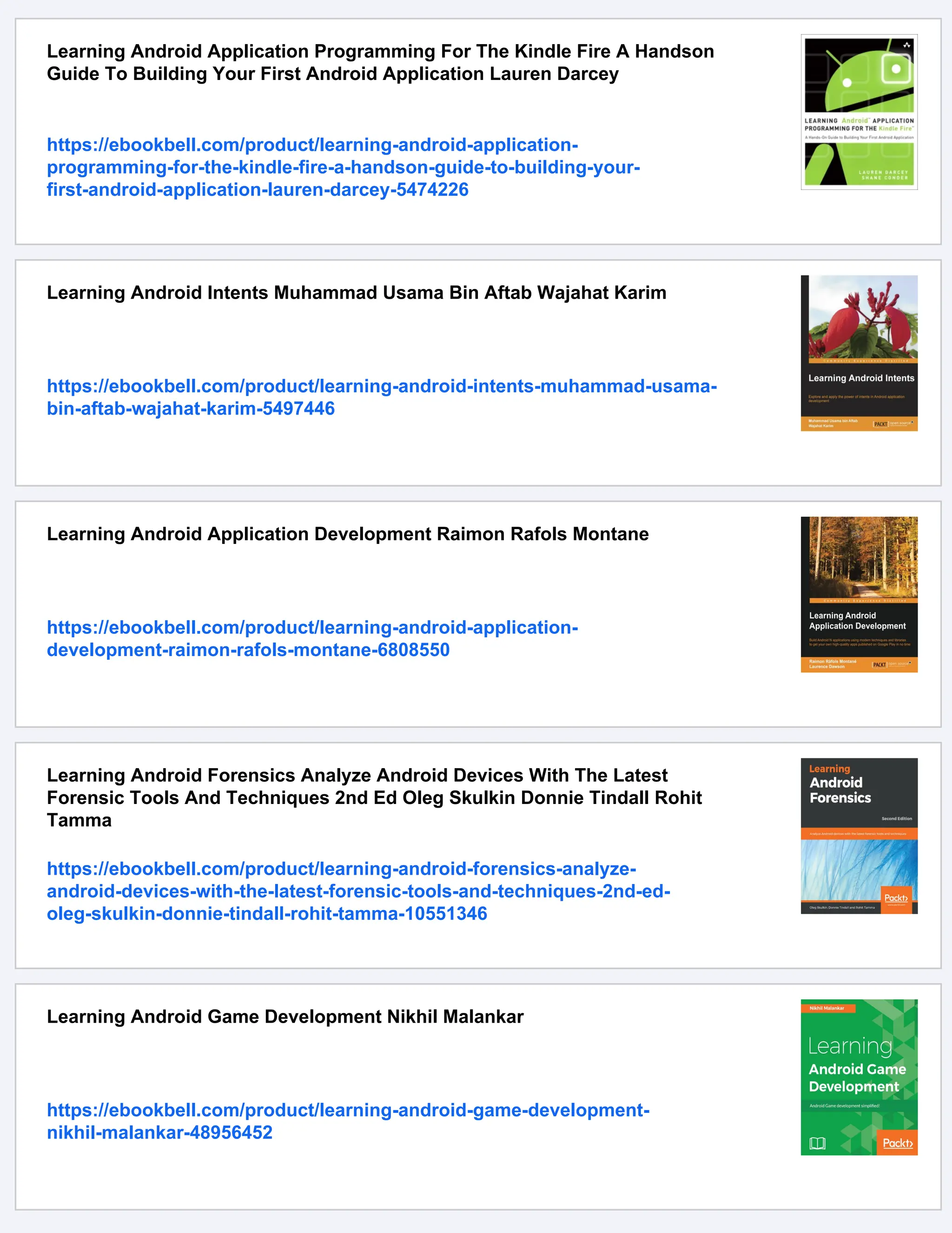Learning Android Application Programming For The Kindle Fire A Handson
Guide To Building Your First Android Application Lauren Darcey
https://ebookbell.com/product/learning-android-application-
programming-for-the-kindle-fire-a-handson-guide-to-building-your-
first-android-application-lauren-darcey-5474226
Learning Android Intents Muhammad Usama Bin Aftab Wajahat Karim
https://ebookbell.com/product/learning-android-intents-muhammad-usama-
bin-aftab-wajahat-karim-5497446
Learning Android Application Development Raimon Rafols Montane
https://ebookbell.com/product/learning-android-application-
development-raimon-rafols-montane-6808550
Learning Android Forensics Analyze Android Devices With The Latest
Forensic Tools And Techniques 2nd Ed Oleg Skulkin Donnie Tindall Rohit
Tamma
https://ebookbell.com/product/learning-android-forensics-analyze-
android-devices-with-the-latest-forensic-tools-and-techniques-2nd-ed-
oleg-skulkin-donnie-tindall-rohit-tamma-10551346
Learning Android Game Development Nikhil Malankar
https://ebookbell.com/product/learning-android-game-development-
nikhil-malankar-48956452
 