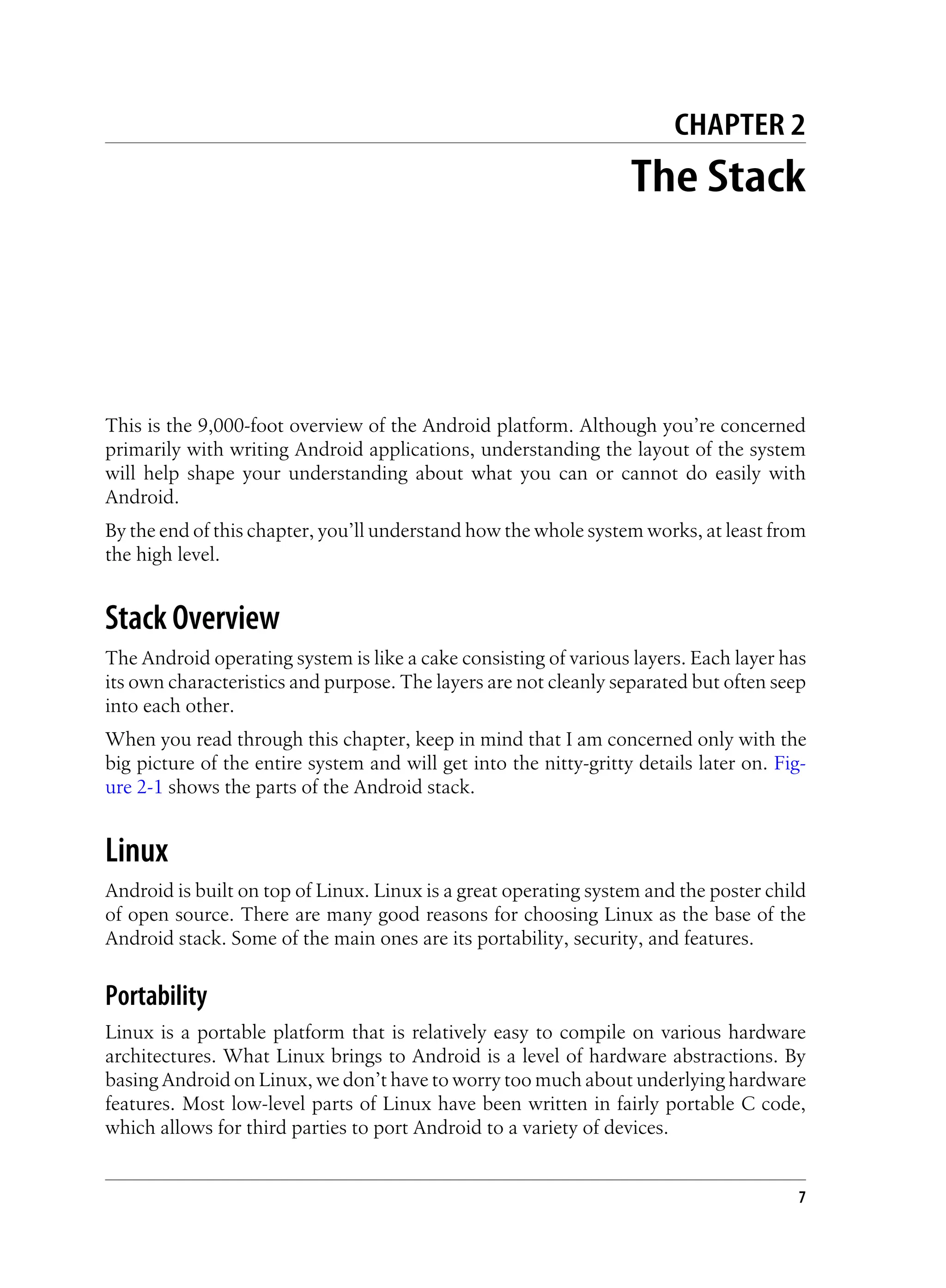 CHAPTER 2
The Stack
This is the 9,000-foot overview of the Android platform. Although you’re concerned
primarily with writing Android applications, understanding the layout of the system
will help shape your understanding about what you can or cannot do easily with
Android.
By the end of this chapter, you’ll understand how the whole system works, at least from
the high level.
Stack Overview
The Android operating system is like a cake consisting of various layers. Each layer has
its own characteristics and purpose. The layers are not cleanly separated but often seep
into each other.
When you read through this chapter, keep in mind that I am concerned only with the
big picture of the entire system and will get into the nitty-gritty details later on. Fig-
ure 2-1 shows the parts of the Android stack.
Linux
Android is built on top of Linux. Linux is a great operating system and the poster child
of open source. There are many good reasons for choosing Linux as the base of the
Android stack. Some of the main ones are its portability, security, and features.
Portability
Linux is a portable platform that is relatively easy to compile on various hardware
architectures. What Linux brings to Android is a level of hardware abstractions. By
basing Android on Linux, we don’t have to worry too much about underlying hardware
features. Most low-level parts of Linux have been written in fairly portable C code,
which allows for third parties to port Android to a variety of devices.
7
 