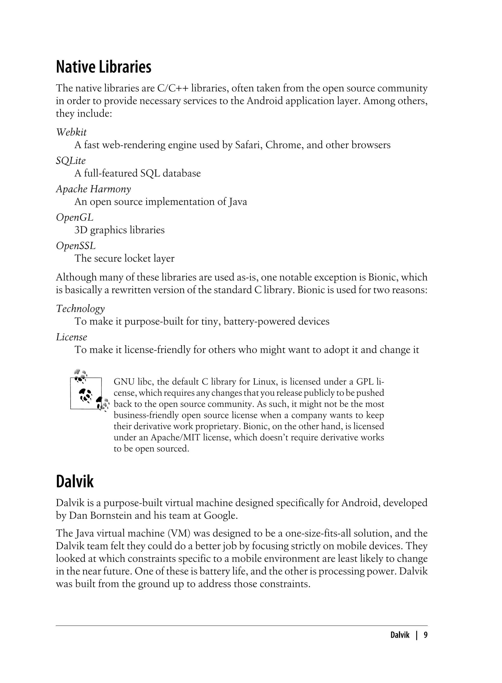 Native Libraries
The native libraries are C/C++ libraries, often taken from the open source community
in order to provide necessary services to the Android application layer. Among others,
they include:
Webkit
A fast web-rendering engine used by Safari, Chrome, and other browsers
SQLite
A full-featured SQL database
Apache Harmony
An open source implementation of Java
OpenGL
3D graphics libraries
OpenSSL
The secure locket layer
Although many of these libraries are used as-is, one notable exception is Bionic, which
is basically a rewritten version of the standard C library. Bionic is used for two reasons:
Technology
To make it purpose-built for tiny, battery-powered devices
License
To make it license-friendly for others who might want to adopt it and change it
GNU libc, the default C library for Linux, is licensed under a GPL li-
cense, which requires any changes that you release publicly to be pushed
back to the open source community. As such, it might not be the most
business-friendly open source license when a company wants to keep
their derivative work proprietary. Bionic, on the other hand, is licensed
under an Apache/MIT license, which doesn’t require derivative works
to be open sourced.
Dalvik
Dalvik is a purpose-built virtual machine designed specifically for Android, developed
by Dan Bornstein and his team at Google.
The Java virtual machine (VM) was designed to be a one-size-fits-all solution, and the
Dalvik team felt they could do a better job by focusing strictly on mobile devices. They
looked at which constraints specific to a mobile environment are least likely to change
in the near future. One of these is battery life, and the other is processing power. Dalvik
was built from the ground up to address those constraints.
Dalvik | 9
 