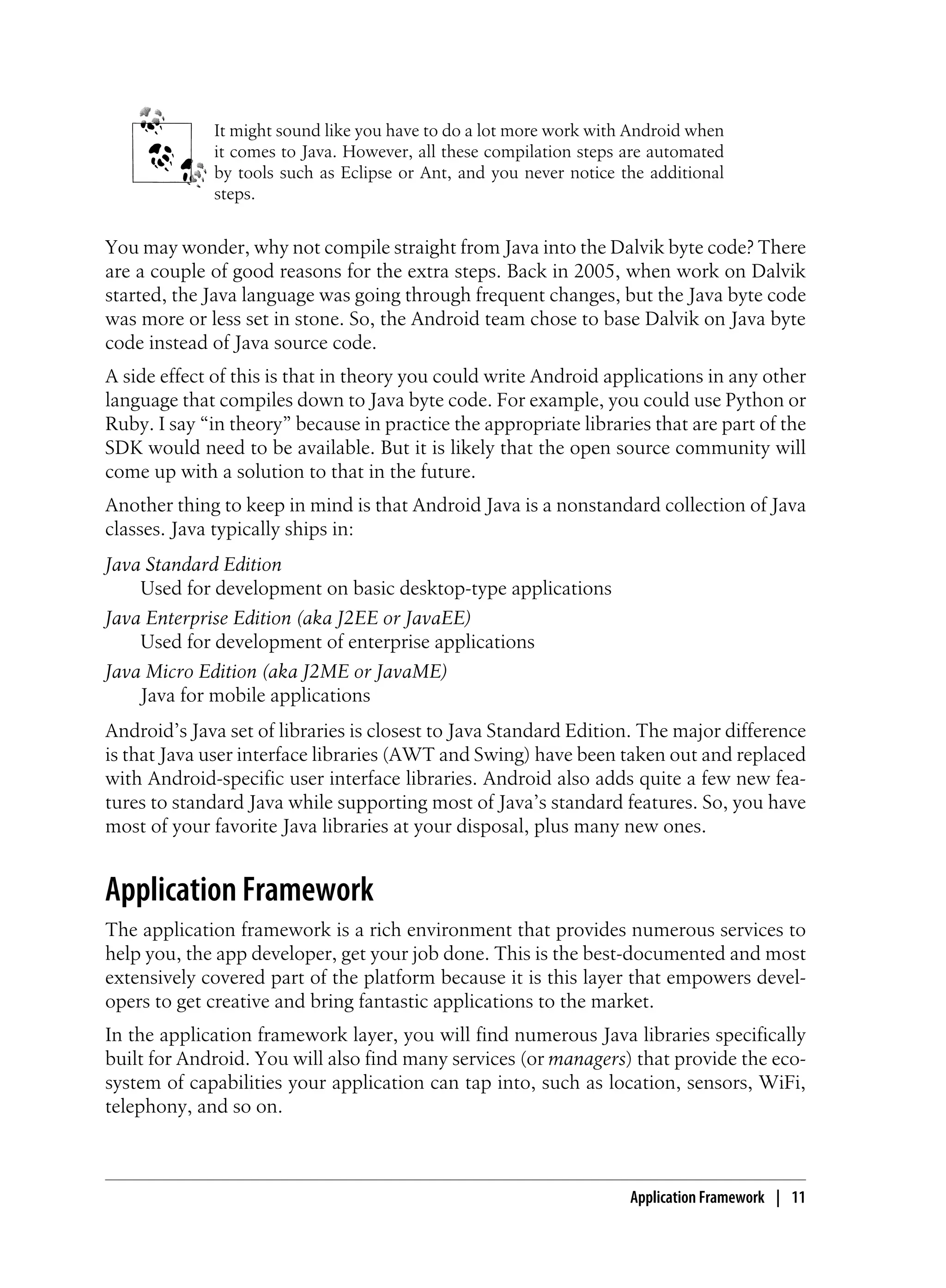It might sound like you have to do a lot more work with Android when
it comes to Java. However, all these compilation steps are automated
by tools such as Eclipse or Ant, and you never notice the additional
steps.
You may wonder, why not compile straight from Java into the Dalvik byte code? There
are a couple of good reasons for the extra steps. Back in 2005, when work on Dalvik
started, the Java language was going through frequent changes, but the Java byte code
was more or less set in stone. So, the Android team chose to base Dalvik on Java byte
code instead of Java source code.
A side effect of this is that in theory you could write Android applications in any other
language that compiles down to Java byte code. For example, you could use Python or
Ruby. I say “in theory” because in practice the appropriate libraries that are part of the
SDK would need to be available. But it is likely that the open source community will
come up with a solution to that in the future.
Another thing to keep in mind is that Android Java is a nonstandard collection of Java
classes. Java typically ships in:
Java Standard Edition
Used for development on basic desktop-type applications
Java Enterprise Edition (aka J2EE or JavaEE)
Used for development of enterprise applications
Java Micro Edition (aka J2ME or JavaME)
Java for mobile applications
Android’s Java set of libraries is closest to Java Standard Edition. The major difference
is that Java user interface libraries (AWT and Swing) have been taken out and replaced
with Android-specific user interface libraries. Android also adds quite a few new fea-
tures to standard Java while supporting most of Java’s standard features. So, you have
most of your favorite Java libraries at your disposal, plus many new ones.
Application Framework
The application framework is a rich environment that provides numerous services to
help you, the app developer, get your job done. This is the best-documented and most
extensively covered part of the platform because it is this layer that empowers devel-
opers to get creative and bring fantastic applications to the market.
In the application framework layer, you will find numerous Java libraries specifically
built for Android. You will also find many services (or managers) that provide the eco-
system of capabilities your application can tap into, such as location, sensors, WiFi,
telephony, and so on.
Application Framework | 11
 