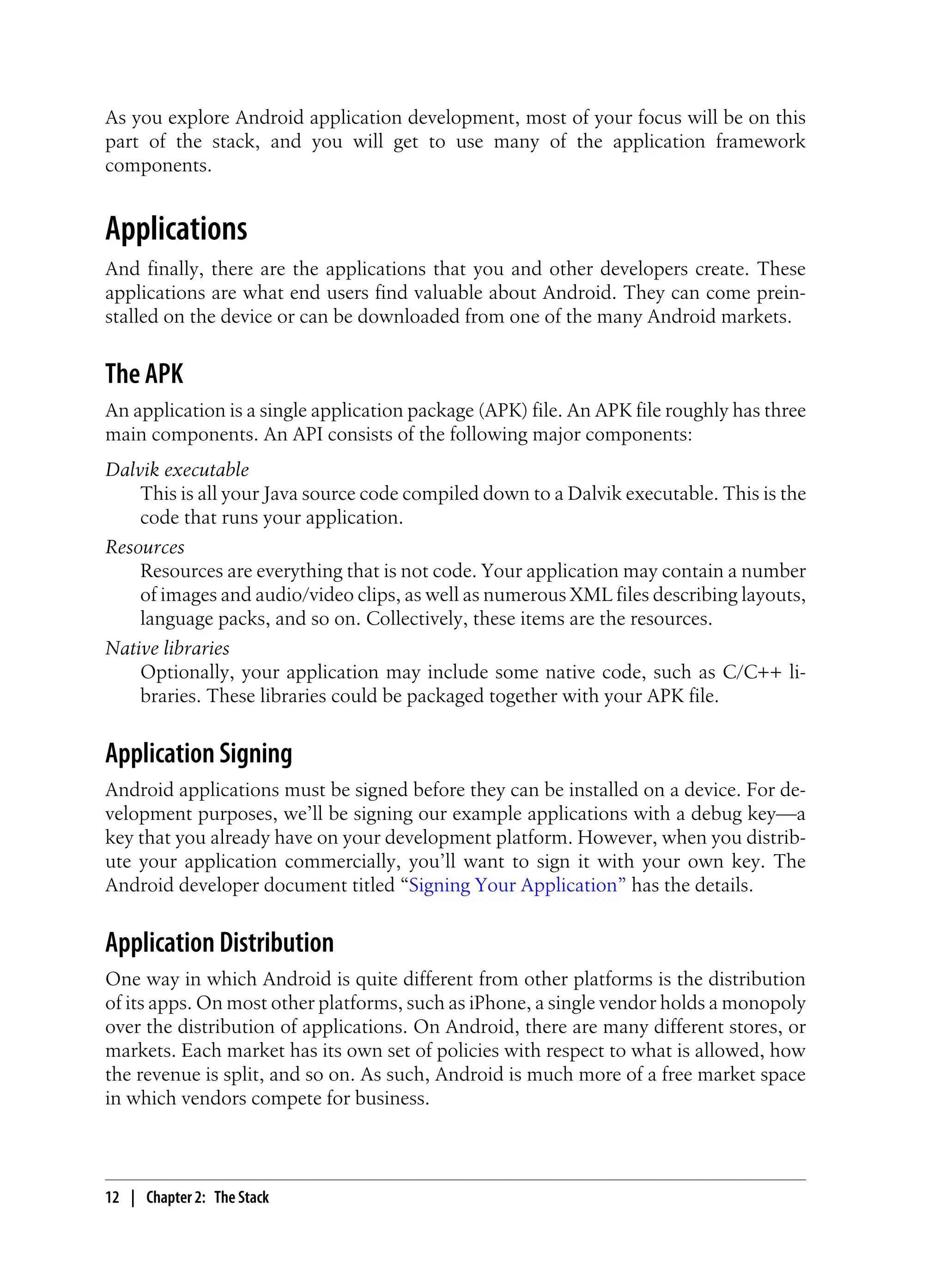 As you explore Android application development, most of your focus will be on this
part of the stack, and you will get to use many of the application framework
components.
Applications
And finally, there are the applications that you and other developers create. These
applications are what end users find valuable about Android. They can come prein-
stalled on the device or can be downloaded from one of the many Android markets.
The APK
An application is a single application package (APK) file. An APK file roughly has three
main components. An API consists of the following major components:
Dalvik executable
This is all your Java source code compiled down to a Dalvik executable. This is the
code that runs your application.
Resources
Resources are everything that is not code. Your application may contain a number
of images and audio/video clips, as well as numerous XML files describing layouts,
language packs, and so on. Collectively, these items are the resources.
Native libraries
Optionally, your application may include some native code, such as C/C++ li-
braries. These libraries could be packaged together with your APK file.
Application Signing
Android applications must be signed before they can be installed on a device. For de-
velopment purposes, we’ll be signing our example applications with a debug key—a
key that you already have on your development platform. However, when you distrib-
ute your application commercially, you’ll want to sign it with your own key. The
Android developer document titled “Signing Your Application” has the details.
Application Distribution
One way in which Android is quite different from other platforms is the distribution
of its apps. On most other platforms, such as iPhone, a single vendor holds a monopoly
over the distribution of applications. On Android, there are many different stores, or
markets. Each market has its own set of policies with respect to what is allowed, how
the revenue is split, and so on. As such, Android is much more of a free market space
in which vendors compete for business.
12 | Chapter 2: The Stack
 