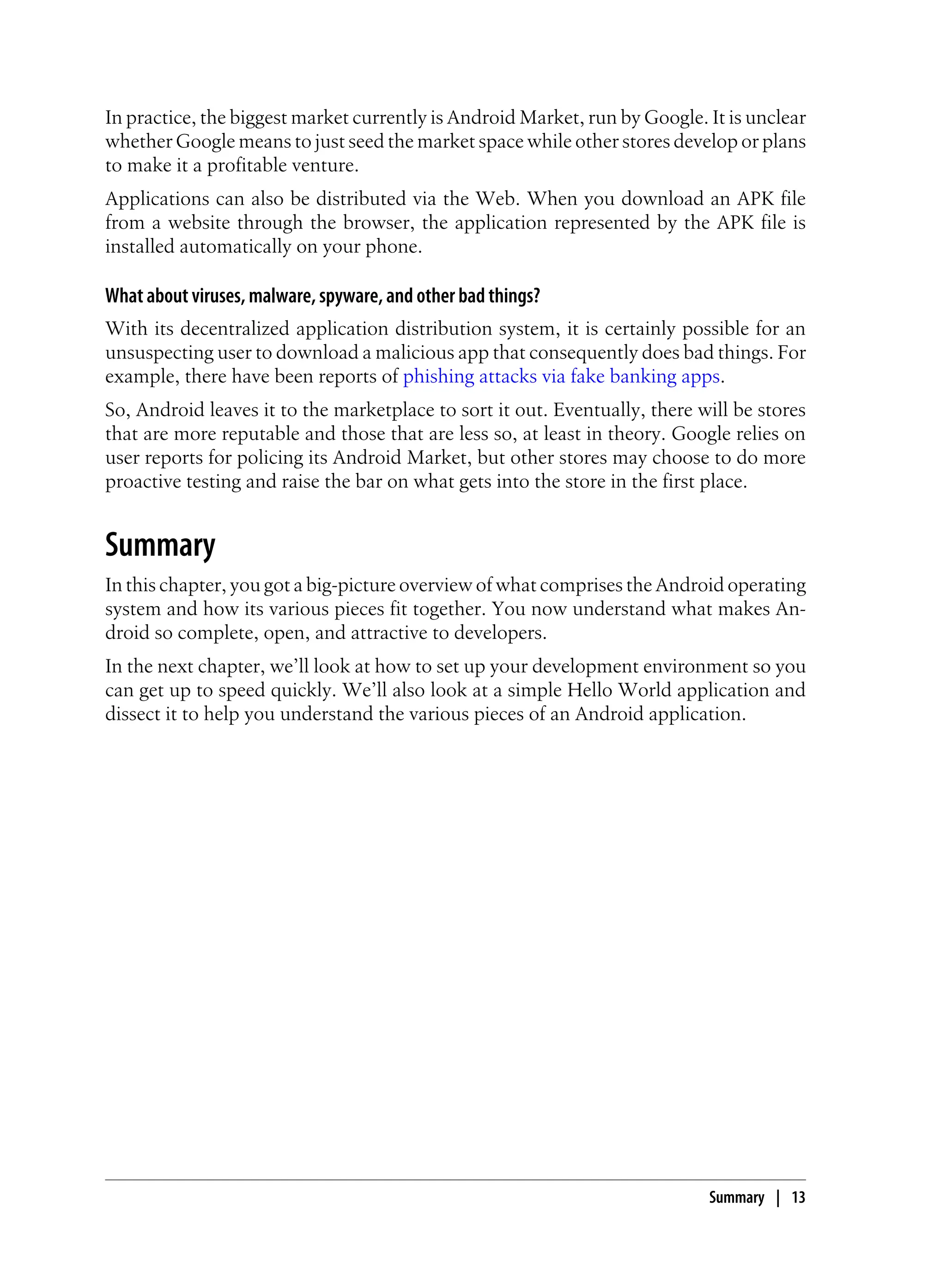 In practice, the biggest market currently is Android Market, run by Google. It is unclear
whether Google means to just seed the market space while other stores develop or plans
to make it a profitable venture.
Applications can also be distributed via the Web. When you download an APK file
from a website through the browser, the application represented by the APK file is
installed automatically on your phone.
What about viruses, malware, spyware, and other bad things?
With its decentralized application distribution system, it is certainly possible for an
unsuspecting user to download a malicious app that consequently does bad things. For
example, there have been reports of phishing attacks via fake banking apps.
So, Android leaves it to the marketplace to sort it out. Eventually, there will be stores
that are more reputable and those that are less so, at least in theory. Google relies on
user reports for policing its Android Market, but other stores may choose to do more
proactive testing and raise the bar on what gets into the store in the first place.
Summary
In this chapter, you got a big-picture overview of what comprises the Android operating
system and how its various pieces fit together. You now understand what makes An-
droid so complete, open, and attractive to developers.
In the next chapter, we’ll look at how to set up your development environment so you
can get up to speed quickly. We’ll also look at a simple Hello World application and
dissect it to help you understand the various pieces of an Android application.
Summary | 13
 