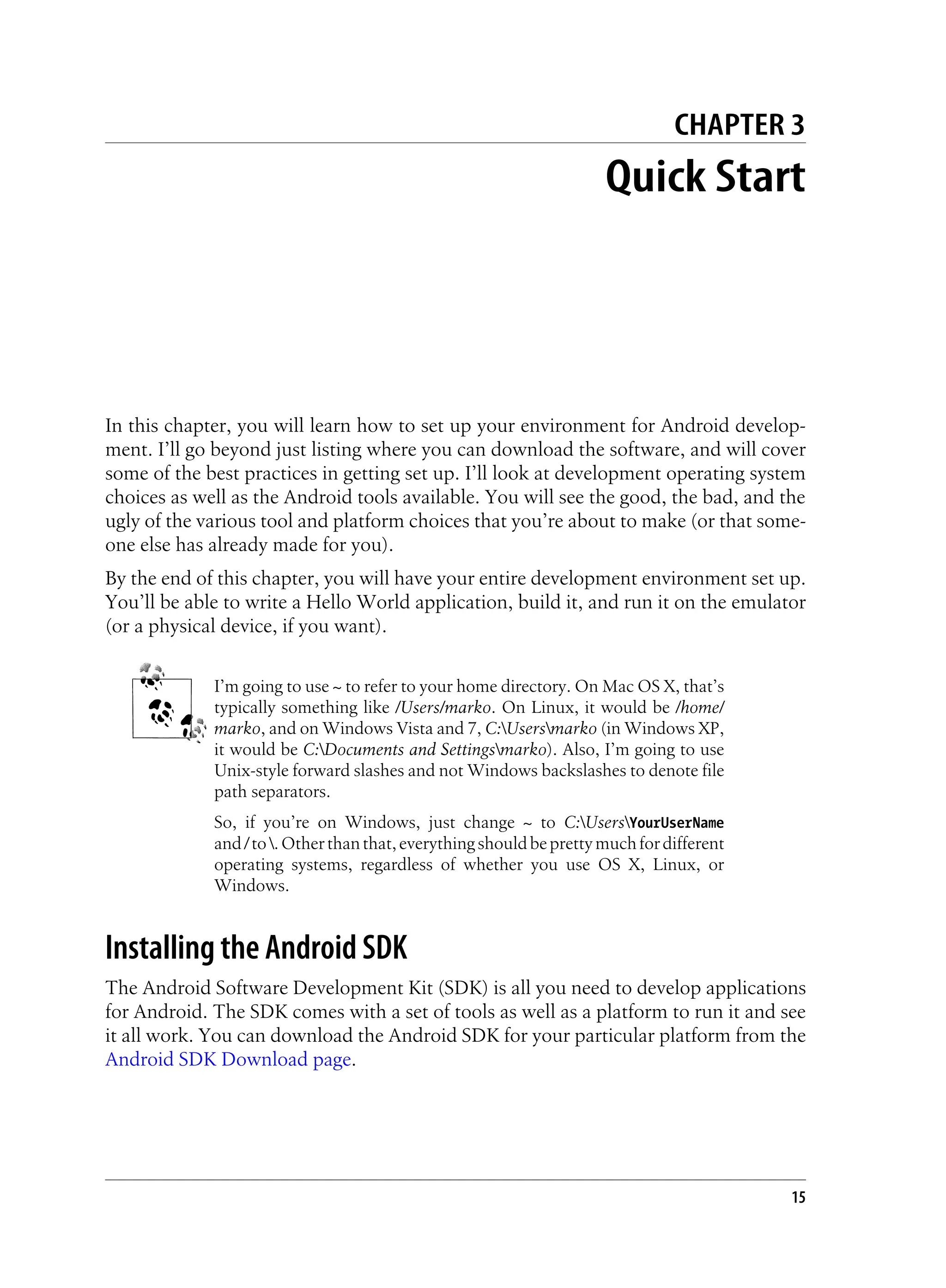 CHAPTER 3
Quick Start
In this chapter, you will learn how to set up your environment for Android develop-
ment. I’ll go beyond just listing where you can download the software, and will cover
some of the best practices in getting set up. I’ll look at development operating system
choices as well as the Android tools available. You will see the good, the bad, and the
ugly of the various tool and platform choices that you’re about to make (or that some-
one else has already made for you).
By the end of this chapter, you will have your entire development environment set up.
You’ll be able to write a Hello World application, build it, and run it on the emulator
(or a physical device, if you want).
I’m going to use ~ to refer to your home directory. On Mac OS X, that’s
typically something like /Users/marko. On Linux, it would be /home/
marko, and on Windows Vista and 7, C:Usersmarko (in Windows XP,
it would be C:Documents and Settingsmarko). Also, I’m going to use
Unix-style forward slashes and not Windows backslashes to denote file
path separators.
So, if you’re on Windows, just change ~ to C:UsersYourUserName
and/to.Otherthanthat,everythingshouldbeprettymuchfordifferent
operating systems, regardless of whether you use OS X, Linux, or
Windows.
Installing the Android SDK
The Android Software Development Kit (SDK) is all you need to develop applications
for Android. The SDK comes with a set of tools as well as a platform to run it and see
it all work. You can download the Android SDK for your particular platform from the
Android SDK Download page.
15
 