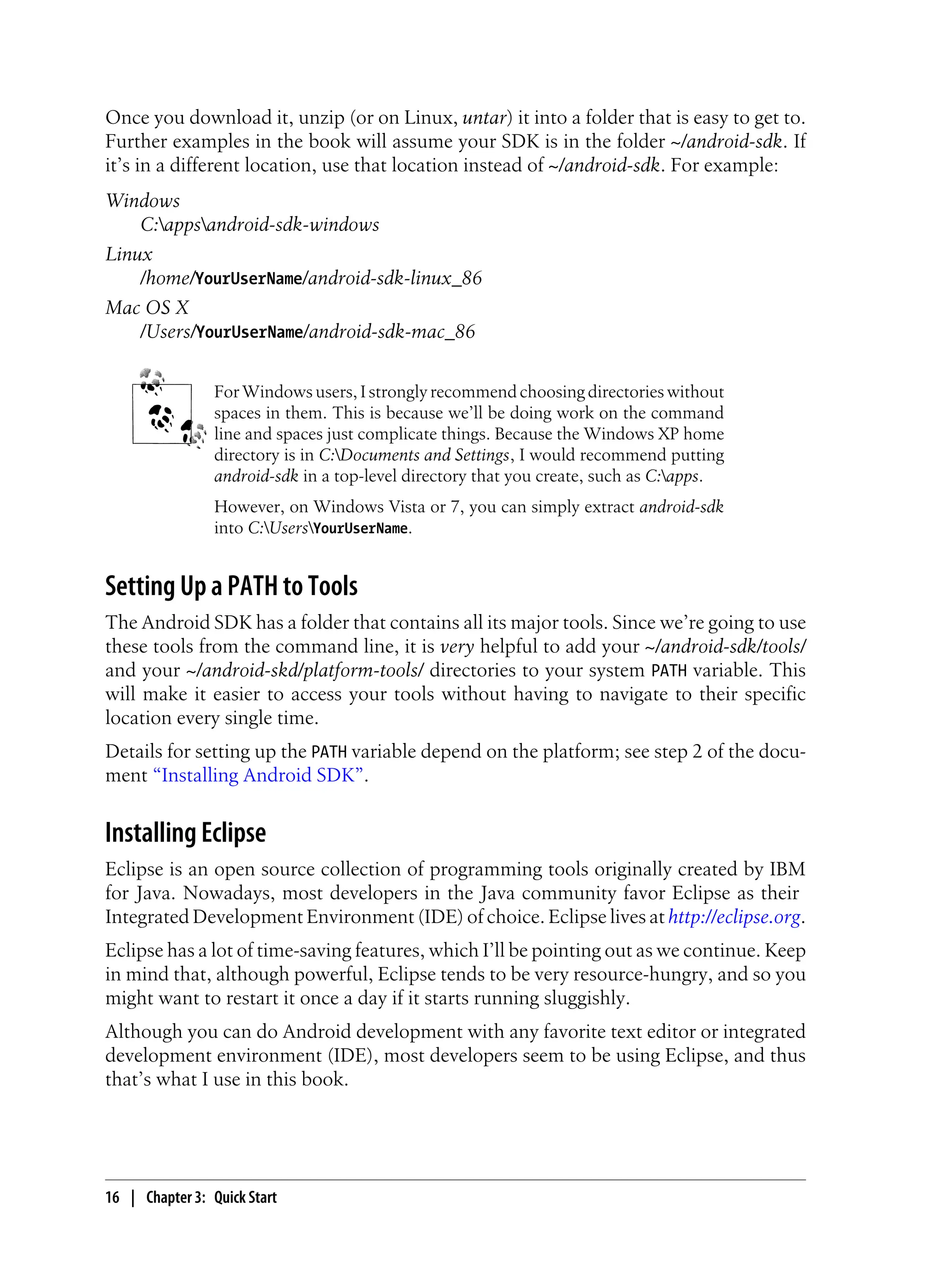 Once you download it, unzip (or on Linux, untar) it into a folder that is easy to get to.
Further examples in the book will assume your SDK is in the folder ~/android-sdk. If
it’s in a different location, use that location instead of ~/android-sdk. For example:
Windows
C:appsandroid-sdk-windows
Linux
/home/YourUserName/android-sdk-linux_86
Mac OS X
/Users/YourUserName/android-sdk-mac_86
For Windows users, I strongly recommend choosing directories without
spaces in them. This is because we’ll be doing work on the command
line and spaces just complicate things. Because the Windows XP home
directory is in C:Documents and Settings, I would recommend putting
android-sdk in a top-level directory that you create, such as C:apps.
However, on Windows Vista or 7, you can simply extract android-sdk
into C:UsersYourUserName.
Setting Up a PATH to Tools
The Android SDK has a folder that contains all its major tools. Since we’re going to use
these tools from the command line, it is very helpful to add your ~/android-sdk/tools/
and your ~/android-skd/platform-tools/ directories to your system PATH variable. This
will make it easier to access your tools without having to navigate to their specific
location every single time.
Details for setting up the PATH variable depend on the platform; see step 2 of the docu-
ment “Installing Android SDK”.
Installing Eclipse
Eclipse is an open source collection of programming tools originally created by IBM
for Java. Nowadays, most developers in the Java community favor Eclipse as their
Integrated Development Environment (IDE) of choice. Eclipse lives at http://eclipse.org.
Eclipse has a lot of time-saving features, which I’ll be pointing out as we continue. Keep
in mind that, although powerful, Eclipse tends to be very resource-hungry, and so you
might want to restart it once a day if it starts running sluggishly.
Although you can do Android development with any favorite text editor or integrated
development environment (IDE), most developers seem to be using Eclipse, and thus
that’s what I use in this book.
16 | Chapter 3: Quick Start
 