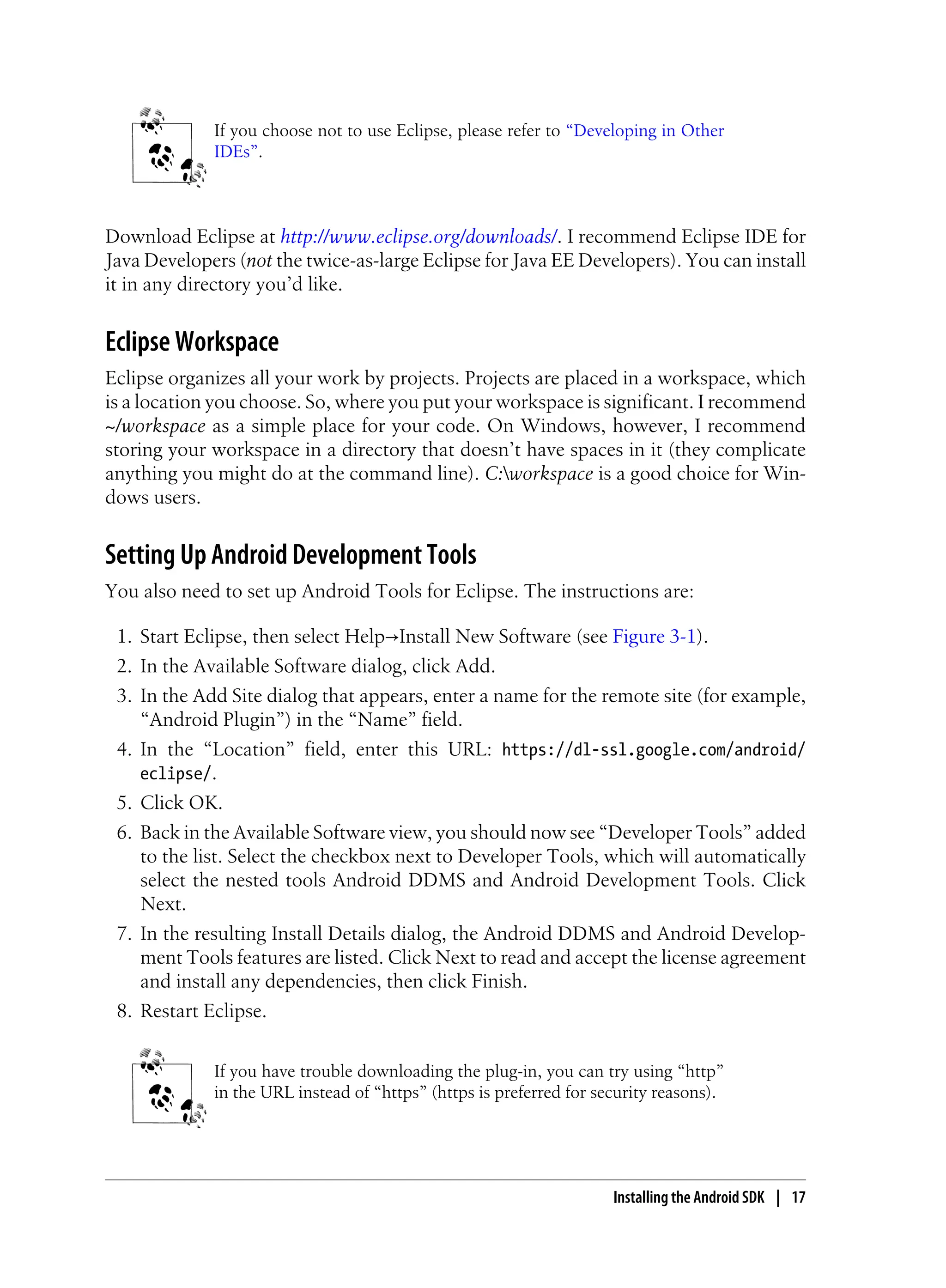 If you choose not to use Eclipse, please refer to “Developing in Other
IDEs”.
Download Eclipse at http://www.eclipse.org/downloads/. I recommend Eclipse IDE for
Java Developers (not the twice-as-large Eclipse for Java EE Developers). You can install
it in any directory you’d like.
Eclipse Workspace
Eclipse organizes all your work by projects. Projects are placed in a workspace, which
is a location you choose. So, where you put your workspace is significant. I recommend
~/workspace as a simple place for your code. On Windows, however, I recommend
storing your workspace in a directory that doesn’t have spaces in it (they complicate
anything you might do at the command line). C:workspace is a good choice for Win-
dows users.
Setting Up Android Development Tools
You also need to set up Android Tools for Eclipse. The instructions are:
1. Start Eclipse, then select Help→Install New Software (see Figure 3-1).
2. In the Available Software dialog, click Add.
3. In the Add Site dialog that appears, enter a name for the remote site (for example,
“Android Plugin”) in the “Name” field.
4. In the “Location” field, enter this URL: https://dl-ssl.google.com/android/
eclipse/.
5. Click OK.
6. Back in the Available Software view, you should now see “Developer Tools” added
to the list. Select the checkbox next to Developer Tools, which will automatically
select the nested tools Android DDMS and Android Development Tools. Click
Next.
7. In the resulting Install Details dialog, the Android DDMS and Android Develop-
ment Tools features are listed. Click Next to read and accept the license agreement
and install any dependencies, then click Finish.
8. Restart Eclipse.
If you have trouble downloading the plug-in, you can try using “http”
in the URL instead of “https” (https is preferred for security reasons).
Installing the Android SDK | 17
 